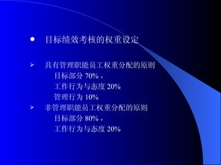 目标绩效考核的权重设定 具有管理职能员工权重分配的原则 目标部分 70% ， 工作行为与态度 20% 管理行为 10% 非管理职能员工权重分配的原则 目标部分 80% ， 工作行为与态度 20% 