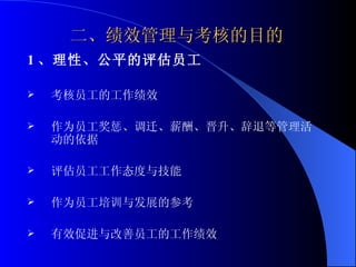 二、绩效管理与考核的目的 1 、理性、公平的评估员工 考核员工的工作绩效 作为员工奖惩、调迁、薪酬、晋升、辞退等管理活动的依据 评估员工工作态度与技能 作为员工培训与发展的参考 有效促进与改善员工的工作绩效  