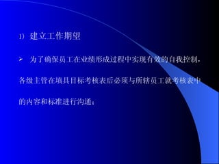 建立工作期望 为了确保员工在业绩形成过程中实现有效的自我控制， 各级主管在填具目标考核表后必须与所辖员工就考核表中 的内容和标准进行沟通； 