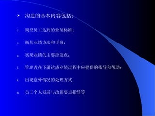 沟通的基本内容包括： 期望员工达到的业绩标准； 衡量业绩方法和手段； 实现业绩的主要控制点； 管理者在下属达成业绩过程中应提供的指导和帮助； 出现意外情况的处理方式 员工个人发展与改进要点指导等 