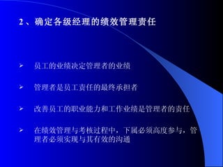 2 、确定各级经理的绩效管理责任 员工的业绩决定管理者的业绩 管理者是员工责任的最终承担者 改善员工的职业能力和工作业绩是管理者的责任 在绩效管理与考核过程中，下属必须高度参与，管理者必须实现与其有效的沟通 