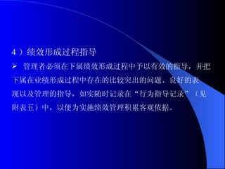 4 ）绩效形成过程指导 管理者必须在下属绩效形成过程中予以有效的指导，并把 下属在业绩形成过程中存在的比较突出的问题、良好的表 现以及管理的指导，如实随时记录在“行为指导记录”（见 附表五）中，以便为实施绩效管理积累客观依据。 