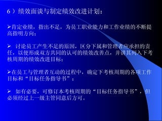 6 ）绩效面谈与制定绩效改进计划 ： 肯定业绩，指出不足，为员工职业能力和工作业绩的不断提高指明方向； 讨论员工产生不足的原因，区分下属和管理者应承担的责任，以便形成双方共同的认可的绩效改善点，并讲其列入下考核周期的绩效改进目标； 在员工与管理者互动的过程中，确定下考核周期的各项工作目标和“目标任务指导书”； 如有必要，可修订本考核周期的“目标任务指导书”，但必须经过上一级主管同意后方可。 