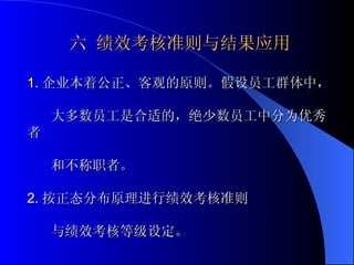 六 绩效考核准则与结果应用 1. 企业本着公正、客观的原则。假设员工群体中， 大多数员工是合适的，绝少数员工中分为优秀者 和不称职者。 2. 按正态分布原理进行绩效考核准则 与绩效考核等级设定。 