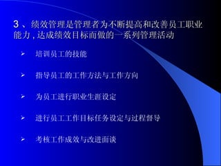 3 、 绩效管理是管理者为不断提高和改善员工职业能力 , 达成绩效目标而做的一系列管理活动 培训员工的技能 指导员工的工作方法与工作方向 为员工进行职业生涯设定 进行员工工作目标任务设定与过程督导 考核工作成效与改进面谈 