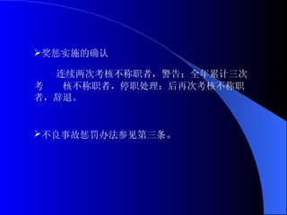 奖惩实施的确认 连续两次考核不称职者，警告；全年累计三次考  核不称职者，停职处理；后再次考核不称职者，辞退。 不良事故惩罚办法参见第三条 。 