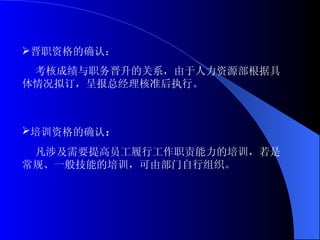 晋职资格的确认： 考核成绩与职务晋升的关系，由于人力资源部根据具体情况拟订，呈报总经理核准后执行。   培训资格的确认 ： 凡涉及需要提高员工履行工作职责能力的培训，若是常规、一般技能的培训，可由部门自行组织。 