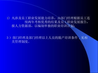 凡涉及员工职业发展能力培养，由部门经理根据员工连  续两年考核优秀的结果及员工职业发展报告，报人力资源部，以编制单独的职业培训计划； 3 ）部门经理及部门经理以上人员的脱产培训 条件 ， 见相关管理制度。 