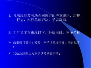 凡出现涉及劳动合同规定的严重违纪、违规  行为，实行单项否决，予以辞退。 工厂员工在出现以下几种情况时，不予考核： 病事假月累计 5 天者，不予以月度考核，同时免奖； 其他总经理认为不予以考核的事项 。 