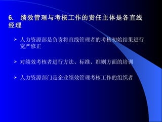 6.  绩效管理与考核工作的责任主体是各直线经理 人力资源部是负责将直线管理者的考核初始结果进行宽严修正 对绩效考核者进行方法、标准、准则方面的培训 人力资源部门是企业绩效管理考核工作的组织者 