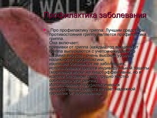 Профилактика заболевания Про профилактику гриппа: Лучшим средством противостояния гриппу является профилактика гриппа. Она включает: прививки от гриппа (каждый год вакцины от гриппа выпускаются с учетом ожидаемого штамма вируса) - очень высокий уровень надежности профилактики; изоляция больных от не заболевших, использование средств индивидуальной защиты (марлевые маски на лицо) эффективны, но в идеале (на самом деле, трудно жестко соблюдать этот режим). Использование профилактических лекарственных средств не дает надежной гарантии от заболевания. 