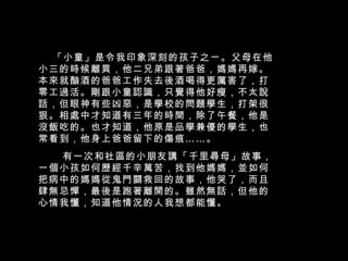 「小童」是令我印象深刻的孩子之ㄧ。父母在他小三的時候離異，他二兄弟跟著爸爸，媽媽再嫁。本來就酗酒的爸爸工作失去後酒喝得更厲害了，打零工過活。剛跟小童認識，只覺得他好瘦，不太說話，但眼神有些凶惡，是學校的問題學生，打架很狠。相處中才知道有三年的時間，除了午餐，他是沒飯吃的。也才知道，他原是品學兼優的學生，也常看到，他身上爸爸留下的傷痕……。  有一次和社區的小朋友講「千里尋母」故事，一個小孩如何歷經千辛萬苦，找到他媽媽，並如何把病中的媽媽從鬼門關救回的故事，他哭了，而且肆無忌憚，最後是跑著離開的。雖然無話，但他的心情我懂，知道他情況的人我想都能懂。  