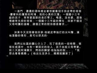 一進門，濃濃的酒味裡坐著怒髮衝冠手持皮帶的爸爸‧摟著抖的厲害的阿鴻，我的心真的沉重。一個國小三年級的孩子，常常要面對的是打零工、喝酒、沒老婆、酒後情緒常失控的爸爸；一個國小三年級的學生，回家不僅沒父母呵護的溫暖，連個正常的對待都是奢求…‧ 如果今天沒陪著他回家‧他被皮帶抽打的尖叫聲，滿地滾動的情形，是可以想見的‧ 我們以社區的關心介入了，花了很長的一段時間，爸爸在戒酒中，也有一筆固定的收入，孩子由祖父母帶著。前二天跟阿鴻聊天，問他的願望‧他訕訕的說… . ，『我想去看看媽媽‧』 ( 他出生沒多久，媽媽就離家了 ) 