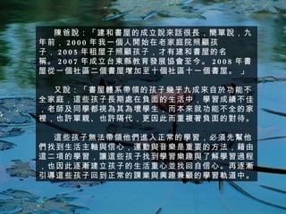 陳爸說：「建和書屋的成立說來話很長，簡單說，九年前， 2000 年我一個人開始在老家庭院照顧孩子， 2005 年租屋子照顧孩子，才有建和書屋的名稱。 2007 年成立台東縣教育發展協會至今。 2008 年書屋從一個社區二個書屋增加至十個社區十一個書屋。 」 又說：「書屋體系帶領的孩子幾乎九成來自於功能不全家庭，這些孩子長期處在負面的生活中，學習成績不佳，老師及同學都視為其為壞學生，而本來就功能不全的家裡，也許單親、也許隔代，更因此而重複著負面的對待。 這些孩子無法帶領他們進入正常的學習，必須先幫他們找到生活主軸與信心，運動與音樂是重要的方法，藉由這二項的學習，讓這些孩子找到學習樂趣與了解學習過程，也因此逐漸建立孩子的生活重心並找回自信心。再逐漸引導這些孩子回到正常的課業與興趣兼顧的學習軌道中。 