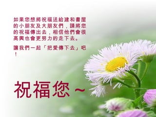 祝福您～ 如果您想將祝福送給建和書屋的小朋友及大朋友們，請將您的祝福傳出去，相信他們會很高興也會更努力的走下去。 讓我們一起「把愛傳下去」吧！ 