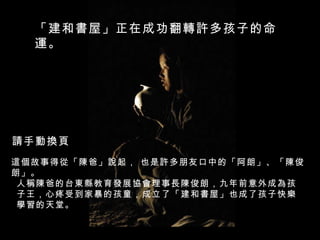 「建和書屋」正在成功翻轉許多孩子的命運。  這個故事得從「陳爸」說起， 也是許多朋友口中的「阿朗」、「陳俊朗」。 人稱陳爸的台東縣教育發展協會理事長陳俊朗，九年前意外成為孩子王，心疼受到家暴的孩童，成立了「建和書屋」也成了孩子快樂學習的天堂。 請手動換頁 