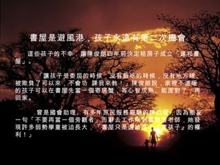 書屋是避風港，孩子永遠有第二次機會         這些孩子的不幸，讓陳俊朗四年前決定租房子成立「建和書屋」。         　「讓孩子受委屈的時候，沒有飯吃的時候，沒有地方睡、被欺負了可以來，不會功 課我來教！」陳俊朗說，家裡不溫暖的孩子可以在書屋先當一個寄居蟹，等心智成熟、能面對了，再回家。         　曾是國會助理、有多年原民服務經驗的陳秋蓉，因為朋友一句「不要再當一個旁觀者」而辭去工作來到書屋當老師，她發現許多弱勢學童被迫長大，「書屋只是還給孩子『當孩子』的權利！」    