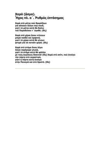 Χαρά (ᾄσμα).
Ἦχος πλ. α´. Ῥυθμὸς ἑπτάσημος
Χαρὰ στὰ μάτια ποὺ δακρύζουν
γιά κάποιον ἄλλον πού πονᾶ,
γιατὶ τὰ μάτια αὐτὰ θὰ δοῦνε
τοῦ Παραδείσου τ᾿ ἀγαθά. (δίς)

Xαρὰ στὰ χέρια ὅπου ντύνουν
μικρὰ παιδιὰ καὶ ὀρφανὰ,
γιατὶ τὰ χέρια αὐτά θὰ γίνουν
φτερὰ γιὰ νὰ πετοῦν ψηλά. (δίς)

Χαρὰ στὸ στόμα ὅπου λέγει
λόγια παρήγορα γλυκά,
γιατὶ τὸ στόμα αὐτὸ θὰ ψάλλει
μὲ τοὺς ἀγγέλους Ὠσαννά! (δίς) Χαρὰ στὸ σπίτι, ποὺ ἀνοίγει
τὴν πόρτα στὸ περαστικό,
γιατὶ ἡ πόρτα αὐτή ἀνοίγει
στὴν Παναγιά καὶ στὸ Χριστό. (δίς)
 