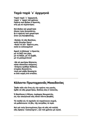 Ταχιὰ-ταχιὰ ῾ν᾿ ἀρχιμηνιά
Ταχιὰ ταχιὰ ῾ν᾿ ἀρχιμηνιά,
ταχιὰ ῾ν᾿ ἀρχὴ τοῦ χρόνου
Πρῶτα ποὺ βγῆκε ὁ Χριστός,
στὴ γῆ νὰ περπατήσει.

Καὶ βγῆκε καὶ χαιρέτησε
ὅλους τοὺς ζευγολάτες.
Κι ὁ πρῶτος ποὺ χαιρέτησε
ἦταν (ὁ) Ἁγιοβασίλης.

-Καλῶς τὰ πᾶς Βασίλειε,
καλὸ ζευγάρι ἔχεις!
-Καλὸ τὸ λέν᾿ ἀφέντη μου,
καλὸ κι εὐλογημένο!

Ἀφοῦ τὸ βλόγησ᾿ ὁ Χριστὸς
μὲ τὸ δεξί του χέρι,
μὲ τὸ δεξιό, μὲ τὸ ζερβό,
μὲ τὸ μαλαματένιο!

-Νὰ σὲ ρωτήσω δέσποτα,
πόσα σακούλια σπέρνεις;
-Σπέρνω κριθάρι δώδεκα,
σταράκι δεκαπέντε,
ταγὴ καὶ ρόβη δεκαοχτὼ
κι ἀπὸ νωρὶς στὸ σταῦλο.




Κάλαντα Πρωτοχρονιᾶς Μακεδονίας
Ἦρθε πάλι νέο ἔτος εἰς τὴν πρώτη του μηνός,
ἦρθα νὰ σᾶς χαιρετήσω, δοῦλος σας ὁ ταπεινός.

Ὁ Βασίλειος ὁ Μέγας, ἱεράρχης θαυμαστός,
εἰς τὴν οἰκογένειά σας νἄναι πάντα βοηθός.

Τὰ παιδιὰ εἰς τὸ σχολεῖο νὰ πηγαίνουνε συχνά,
νὰ μαθαίνουνε τὸ βίο, τῆς πατρίδας τὰ ἱερά.

Καὶ γιὰ τοὺς ξενιτεμένους ἔχω νὰ σᾶς πῶ πολλά,
σᾶς ἀφήνω «καληνύχτα», καὶ τοῦ χρόνου μὲ ὑγειά.
 