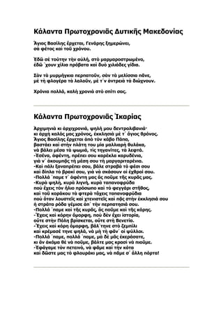Κάλαντα Πρωτοχρονιᾶς Δυτικῆς Μακεδονίας
Ἅγιος Βασίλης ἔρχεται, Γενάρης ξημερώνει,
σὰ φέτος καὶ τοῦ χρόνου.

Ἐδῶ σὲ τούτην τὴν αὐλή, στὸ μαρμαροστρωμένο,
ἐδῶ ῾χουν χίλια πρόβατα καὶ δυὸ χιλιάδες γίδια.

Σὰν τὰ μυρμήγκια περπατοῦν, σὰν τὰ μελίσσια πᾶνε,
μὲ τὴ φλογέρα τὰ λαλοῦν, μὲ τ᾿ν ἀντρειὰ τὰ διώχνουν.

Χρόνια πολλά, καλὴ χρονιὰ στὸ σπίτι σας.




Κάλαντα Πρωτοχρονιᾶς Ἰκαρίας
Ἀρχιμηνιὰ κι ἀρχιχρονιά, ψηλή μου δεντρολιβανιά·
κι ἀρχὴ καλός μας χρόνος, ἐκκλησιὰ μὲ τ᾿ ἅγιος θρόνος.
Ἅγιος Βασίλης ἔρχεται ἀπὸ τὸν κάβο Πάπα,
βαστάει καὶ στὴν πλάτη του μία μαλλιαρὴ θυλάκα,
νὰ βάλει μέσα τὰ ψωμιά, τὶς τηγανίτες, τὰ λεφτά.
-Ἐσένα, ἀφέντη, πρέπει σου καρέκλα καρυδένια,
γιὰ ν᾿ ἀκουμπᾷς τὴ μέση σου τὴ μαργαριταρένια.
-Καὶ πάλι ξαναπρέπει σου, βάλε στραβὰ τὸ φέσι σου
καὶ δίπλα τὸ βρακί σου, γιὰ νὰ σκάσουν οἱ ἐχθροί σου.
-Πολλά ῾παμε τ᾿ ἀφέντη μας ἂς ποῦμε τῆς κυρᾶς μας.
-Κυρὰ ψηλὴ, κυρὰ λιγνή, κυρὰ ταπανοφρύδα
ποὺ ἔχεις τὸν ἥλιο πρόσωπο καὶ τὸ φεγγάρι στῆθος,
καὶ τοῦ κοράκου τὰ φτερὰ τἄχεις ταπανοφρύδια
ποὺ ὅταν λουστεῖς καὶ χτενιστεῖς καὶ πᾷς στὴν ἐκκλησιά σου
ἡ στράτα ρόδα γέμισε ἀπ᾿ τὴν περπατησιά σου.
-Πολλά ῾παμε καὶ τῆς κυρᾶς, ἂς ποῦμε καὶ τῆς κόρης.
-Ἔχεις καὶ κόρην ὄμορφη, ποὺ δὲν ἔχει ἱστορία,
οὔτε στὴν Πόλη βρίσκεται, οὔτε στὴ Βενετία.
-Ἔχεις καὶ κόρη ὄμορφη, βάλ᾿τηνε στὸ ζεμπίλι
καὶ κρέμασέ τηνε ψηλά, νὰ μὴ τὴ φᾶν᾿ οἱ ψύλλοι.
-Πολλά ῾παμε, πολλά ῾παμε, μὰ δὲ μᾶς ἐκεράσατε,
κι ἂν ἀκόμα θὲ νὰ ποῦμε, βάλτε μας κρασὶ νὰ πιοῦμε.
-Ἐφάγαμε τὸν πετεινὸ, νὰ φᾶμε καὶ τὴν κότα
καὶ δῶστε μας τὸ φλουράκι μας, νὰ πᾶμε σ᾿ ἄλλη πόρτα!
 