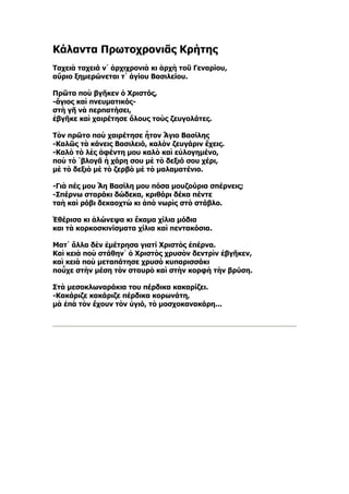 Κάλαντα Πρωτοχρονιᾶς Κρήτης
Ταχειὰ ταχειά ν᾿ ἀρχιχρονιὰ κι ἀρχὴ τοῦ Γεναρίου,
αὔριο ξημερώνεται τ᾿ ἁγίου Βασιλείου.

Πρῶτα ποὺ βγῆκεν ὁ Χριστός,
-ἅγιος καὶ πνευματικός-
στὴ γῆ νὰ περπατήσει,
ἐβγῆκε καὶ χαιρέτησε ὅλους τοὺς ζευγολάτες.

Τὸν πρῶτο ποὺ χαιρέτησε ἦτον Ἅγιο Βασίλης
-Καλῶς τὰ κάνεις Βασιλειό, καλὸν ζευγάριν ἔχεις.
-Καλὸ τὸ λὲς ἀφέντη μου καλὸ καὶ εὐλογημένο,
ποὺ τὸ ῾βλογᾶ ἡ χάρη σου μὲ τὸ δεξιό σου χέρι,
μὲ τὸ δεξιὸ μὲ τὸ ζερβὸ μὲ τὸ μαλαματένιο.

-Γιὰ πές μου Ἅη Βασίλη μου πόσα μουζούρια σπέρνεις;
-Σπέρνω σταράκι δώδεκα, κριθάρι δέκα πέντε
ταὴ καὶ ρόβι δεκαοχτὼ κι ἀπὸ νωρὶς στὸ στάβλο.

Ἐθέρισα κι ἁλώνεψα κι ἔκαμα χίλια μόδια
και τὰ κορκοσκινίσματα χίλια καὶ πεντακόσια.

Ματ᾿ ἄλλα δὲν ἐμέτρησα γιατί Χριστὸς ἐπέρνα.
Καὶ κειὰ ποὺ στάθην᾿ ὁ Χριστὸς χρυσὸν δεντρὶν ἐβγῆκεν,
καὶ κειὰ ποὺ μεταπάτησε χρυσὸ κυπαρισσάκι
ποὖχε στὴν μέση τὸν σταυρὸ καὶ στὴν κορφὴ τὴν βρύση.

Στὰ μεσοκλωναράκια του πέρδικα κακαρίζει.
-Κακάριζε κακάριζε πέρδικα κορωνάτη,
μὰ ἐπὰ τὸν ἔχουν τὸν ὑγιό, τὸ μοσχοκανακάρη...
 