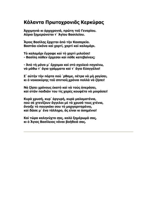 Κάλαντα Πρωτοχρονιᾶς Κερκύρας
Ἀρχιμηνιὰ κι ἀρχιχρονιά, πρώτη τοῦ Γεναρίου.
Αὔριο ξημερώνεται τ᾿ Ἁγίου Βασιλείου.

Ἅγιος Βασίλης ἔρχεται ἀπὸ τὴν Καισαρεία.
Βαστάει εἰκόνα καὶ χαρτί, χαρτὶ καὶ καλαμάρι.

Τὸ καλαμάρι ἔγραφε καὶ τὸ χαρτὶ μιλοῦσε!
- Βασίλη πόθεν ἔρχεσαι καὶ πόθε κατεβαίνεις;

- Ἀπὸ τὴ μάνα μ᾿ ἔρχομαι καὶ στὸ σχολειὸ πηγαίνω,
νὰ μάθω τ᾿ ἅγια γράμματα καὶ τ᾿ ἅγιο Εὐαγγέλιο!

Σ᾿ αὐτὴν τὴν πόρτα πού ῾ρθαμε, πέτρα νὰ μὴ ραγίσει,
κι ὁ νοικοκύρης τοῦ σπιτιοῦ,χρόνια πολλὰ νὰ ζήσει!

Νὰ ζήσει χρόνους ἑκατὸ καὶ νὰ τοὺς ἀπεράσει,
καὶ στῶν παιδιῶν του τὶς χαρὲς κουφέτα νὰ μοιράσει!

Κυρὰ χρυσή, κυρ᾿ ἀργυρή, κυρὰ μαλαματένια,
ποὺ σὲ χτενίζουν ἄγγελοι μὲ τὰ χρυσά τους χτένια,
ἄνοιξε τὸ πουγκάκι σου τὸ μαργαριταρένιο,
καὶ δῶσε μ᾿ ἕνα τάλληρο, ἂς εἶναι κι ἀσημένιο!

Καὶ τώρα καληνύχτα σας, καλὸ ξημέρωμά σας,
κι ὁ Ἅγιος Βασίλειος νἆναι βοήθειά σας.
 