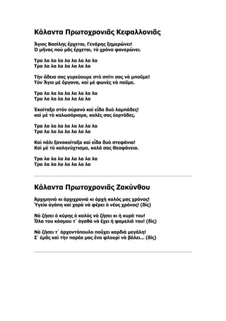 Κάλαντα Πρωτοχρονιᾶς Κεφαλλονιᾶς
Ἅγιος Βασίλης ἔρχεται, Γενάρης ξημερώνει!
Ὁ μῆνας ποὺ μᾶς ἔρχεται, τὸ χρόνο φανερώνει.

Τρα λα λα λα λα λα λα λα λα
Τρα λα λα λα λα λα λα λα

Τὴν ἄδεια σας γυρεύουμε στὸ σπίτι σας νὰ μποῦμε!
Τὸν Ἅγιο μὲ ὄργανα, καὶ μὲ φωνὲς νὰ ποῦμε.

Τρα λα λα λα λα λα λα λα λα
Τρα λα λα λα λα λα λα λα

Ἐκοίταξα στὸν οὐρανὸ καὶ εἶδα δυὸ λαμπάδες!
καὶ μὲ τὸ καλωσόρισμα, καλές σας ἐορτάδες.

Τρα λα λα λα λα λα λα λα λα
Τρα λα λα λα λα λα λα λα

Καὶ πάλι ξανακοίταξα καὶ εἶδα δυὸ στεφάνια!
Καὶ μὲ τὸ καληνύχτισμα, καλά σας Θεοφάνεια.

Τρα λα λα λα λα λα λα λα λα
Τρα λα λα λα λα λα λα λα




Κάλαντα Πρωτοχρονιᾶς Ζακύνθου
Ἀρχιμηνιὰ κι ἀρχιχρονιὰ κι ἀρχὴ καλός μας χρόνος!
Ὑγεία ἀγάπη καὶ χαρὰ νὰ φέρει ὁ νέος χρόνος! (δίς)

Νὰ ζήσει ὁ κύρης ὁ καλὸς νὰ ζήσει κι ἡ κυρά του!
Ὅλα του κόσμου τ᾿ ἀγαθὰ νὰ ἔχει ἡ φαμελιά του! (δίς)

Νὰ ζήσει τ᾿ ἀρχοντόπουλο ποὔχει καρδιὰ μεγάλη!
Σ᾿ ἐμᾶς καὶ τὴν παρέα μας ἕνα φλουρὶ νὰ βάλει... (δίς)
 