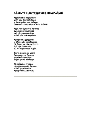 Κάλαντα Πρωτοχρονιᾶς Πανελλήνια
Ἀρχιμηνιὰ κι ἀρχιχρονιὰ
ψιλή μου δεντρολιβανιὰ
κι ἀρχὴ καλός μας χρόνος,
ἐκκλησιὰ ἐκκλησιὰ μὲ τ᾿ ἅγιο θρόνος.

Ἀρχὴ ποὺ βγῆκεν ὁ Χριστός,
ἅγιος καὶ πνευματικὸς
στὴ γῆ νὰ περπατήσει
καὶ νὰ μᾶς καλοκαρδίσει.

Ἅγιος Βασίλης ἔρχεται
κι ὅλους μᾶς καταδέχεται
(ἤ, ἄρχοντες τὸν κατέχετε)
ἀπὸ τὴν Καισαρεία,
σὺ ῾σ᾿ ἀρχόντισσα κυρία.

Βαστᾷ εἰκόνα καὶ χαρτί,
ζαχαροκάντιο ζυμωτή,
χαρτὶ καὶ καλαμάρι,
δὲς κι ἐμέ τὸ παλικάρι.

Τὸ καλαμάρι ἔγραφε,
τὴ μοῖρα μου τὴν ἔγραφε,
καὶ τὸ χαρτὶ ὡμίλει,
Ἅγιέ μου καλὲ Βασίλη.
 