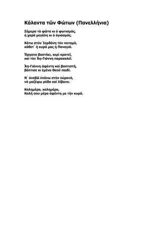Κάλαντα τῶν Φώτων (Πανελλήνια)
Σήμερα τὰ φῶτα κι ὁ φωτισμός,
ἡ χαρὰ μεγάλη κι ὁ ἁγιασμός.

Κάτω στὸν Ἰορδάνη τὸν ποταμό,
κάθετ᾿ ἡ κυρά μας ἡ Παναγιά.

Ὄργανo βαστάει, κερὶ κρατεῖ,
καὶ τὸν Ἅη-Γιάννη παρακαλεῖ.

Ἅη-Γιάννη ἀφέντη καὶ βαπτιστή,
βάπτισε κι ἐμένα Θεοῦ παιδί.

Ν᾿ ἀνεβῶ ἐπάνω στὸν οὐρανό,
νὰ μαζέψω ρόδα καὶ λίβανο.

Καλημέρα, καλημέρα,
Καλή σου μέρα ἀφέντη με τὴν κυρά.
 