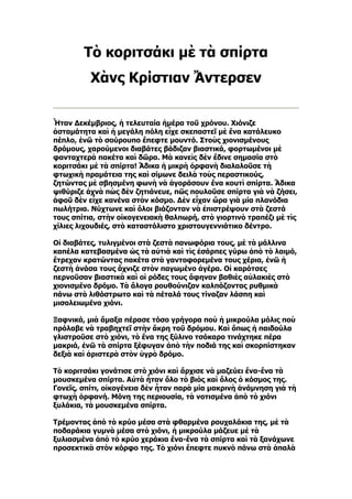 Τὸ κοριτσάκι μὲ τὰ σπίρτα
          Χὰνς Κρίστιαν Ἄντερσεν


Ἦταν Δεκέμβριος, ἡ τελευταία ἡμέρα τοῦ χρόνου. Χιόνιζε
ἀσταμάτητα καὶ ἡ μεγάλη πόλη εἶχε σκεπαστεῖ μὲ ἕνα κατάλευκο
πέπλο, ἐνῶ τὸ σούρουπο ἔπεφτε μουντό. Στοὺς χιονισμένους
δρόμους, χαρούμενοι διαβάτες βάδιζαν βιαστικά, φορτωμένοι μὲ
φανταχτερὰ πακέτα καὶ δῶρα. Μὰ κανεὶς δὲν ἔδινε σημασία στὸ
κοριτσάκι μὲ τὰ σπίρτα! Ἄδικα ἡ μικρὴ ὀρφανὴ διαλαλοῦσε τὴ
φτωχικὴ πραμάτεια της καὶ σίμωνε δειλὰ τοὺς περαστικούς,
ζητώντας μὲ σβησμένη φωνὴ νὰ ἀγοράσουν ἕνα κουτὶ σπίρτα. Ἄδικα
ψιθύριζε ἀχνὰ πὼς δὲν ζητιάνευε, πῶς πουλοῦσε σπίρτα γιὰ νὰ ζήσει,
ἀφοῦ δὲν εἶχε κανένα στὸν κόσμο. Δὲν εἶχαν ὥρα γιὰ μία πλανόδια
πωλήτρια. Νύχτωνε καὶ ὅλοι βιάζονταν νὰ ἐπιστρέψουν στὰ ζεστά
τους σπίτια, στὴν οἰκογενειακὴ θαλπωρή, στὸ γιορτινὸ τραπέζι μὲ τὶς
χίλιες λιχουδιές, στὸ καταστόλιστο χριστουγεννιάτικο δέντρο.

Οἱ διαβάτες, τυλιγμένοι στὰ ζεστὰ πανωφόρια τους, μὲ τὰ μάλλινα
καπέλα κατεβασμένα ὡς τὰ αὐτιὰ καὶ τὶς ἐσάρπες γύρω ἀπὸ τὸ λαιμό,
ἔτρεχαν κρατώντας πακέτα στὰ γαντοφορεμένα τους χέρια, ἐνῶ ἡ
ζεστὴ ἀνάσα τους ἄχνιζε στὸν παγωμένο ἀγέρα. Οἱ καρότσες
περνοῦσαν βιαστικὰ καὶ οἱ ρόδες τους ἄφηναν βαθιὲς αὐλακιὲς στὸ
χιονισμένο δρόμο. Τὰ ἄλογα ρουθούνιζαν καλπάζοντας ρυθμικὰ
πάνω στὸ λιθόστρωτο καὶ τὰ πέταλά τους τίναζαν λάσπη καὶ
μισολειωμένο χιόνι.

Ξαφνικά, μιὰ ἅμαξα πέρασε τόσο γρήγορα ποὺ ἡ μικρούλα μόλις ποὺ
πρόλαβε νὰ τραβηχτεῖ στὴν ἄκρη τοῦ δρόμου. Καὶ ὅπως ἡ παιδούλα
γλιστροῦσε στὸ χιόνι, τὸ ἕνα της ξύλινο τσόκαρο τινάχτηκε πέρα
μακριά, ἐνῶ τὰ σπίρτα ξέφυγαν ἀπὸ τὴν ποδιά της καὶ σκορπίστηκαν
δεξιὰ καὶ ἀριστερὰ στὸν ὑγρὸ δρόμο.

Τὸ κοριτσάκι γονάτισε στὸ χιόνι καὶ ἄρχισε νὰ μαζεύει ἕνα-ἕνα τὰ
μουσκεμένα σπίρτα. Αὐτὰ ἦταν ὅλο τὸ βιὸς καὶ ὅλος ὁ κόσμος της.
Γονεῖς, σπίτι, οἰκογένεια δὲν ἦταν παρὰ μία μακρινὴ ἀνάμνηση γιὰ τὴ
φτωχὴ ὀρφανή. Μόνη της περιουσία, τὰ νοτισμένα ἀπὸ τὸ χιόνι
ξυλάκια, τὰ μουσκεμένα σπίρτα.

Τρέμοντας ἀπὸ τὸ κρύο μέσα στὰ φθαρμένα ρουχαλάκια της, μὲ τὰ
ποδαράκια γυμνὰ μέσα στὸ χιόνι, ἡ μικρούλα μάζευε μὲ τὰ
ξυλιασμένα ἀπὸ τὸ κρύο χεράκια ἕνα-ἕνα τὰ σπίρτα καὶ τὰ ξανάχωνε
προσεκτικὰ στὸν κόρφο της. Τὸ χιόνι ἔπεφτε πυκνὸ πάνω στὰ ἁπαλὰ
 