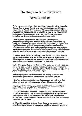 Το Φως των Χριστουγέννων
                    Άννα Ιακώβου –

Τούτη την παραμονή των Χριστουγέννων τη συλλογιότανε καιρό ο
Φάνης. Πρώτη φορά θα πέρναγε τις άγιες μέρες μόνος, δίχως τη
γιαγιά του τη Μηλιά. Βιαστική και σβέλτη, καθώς ήτανε σε όλα της,
έτσι βιαστικά έφυγε πριν απ' τη μεγάλη τη γιορτή για τις ουράνιες
πολιτείες κι άφησε πίσω, μονάχο του, το Φάνη να καρτεράει
μυρωδιές και ήχους, χρώματα και εικόνες γιορτινές.

- Καλύτερα να μην έρθουνε ποτέ τους τα Χριστούγεννα,
μουρμούραγε λυπημένος ο Φάνης και γύρευε να σταματήσει τις
ώρες, χαλώντας τους δείχτες εκείνου του μικρού του ρολογιού που
είχανε πάνω στο τραπέζι. Κάρφωνε τα μάτια του στον ουρανό
ελπίζοντας να δει τον ήλιο να τριγυρνά χαμένος μέσα στις γκρίζες
παχιές συννεφιές που κρύβουνε το δρόμο για τη δύση. Προσπαθούσε
να κάνει ατέλειωτες τις νύχτες μετρώντας αργά-αργά τ' άστρα.

Ό,τι όμως κι αν έκανε, το χρόνο να κρατήσει δεν μπόρεσε. Κύλησε
σαν το νερό, πέρασε σαν τον αγέρα, αφήνοντας να φανερωθεί
άξαφνα μπρος στα μάτια του παιδιού η αυγή μιας κρύας, μα γεμάτης
φως ημέρας, που ήτανε η παραμονή της γιορτής.

Μόλις ξύπνησε ο Φάνης στάθηκε για λίγο ακίνητος κρατώντας ακόμη
και την ανάσα του κάτω από τα σκεπάσματα για ν' αφουγκραστεί
τους ήχους του σπιτιού. Ύστερα έβγαλε δειλά τη μύτη του έξω απ' τη
βαριά κουβέρτα για να μυρίσει τον αέρα.

Απόλυτη ησυχία απλωνόταν παντού και η μόνη μυρουδιά που
αναγνώρισε ήτανε εκείνη του καμένου ξύλου από το τζάκι.

- Ας είναι, ψιθύρισε. Να δεις που θα περάσουν και τούτες οι δυο
μέρες της γιορτής γρήγορα και θα γίνουν όλα όπως και χθες.

Με μια αργή κίνηση παραμέρισε τα σκεπάσματα και σηκώθηκε
τεμπέλικα απ' το κρεβάτι, ενώ σκεφτόταν....

- Πού να προλάβει η μάνα από τις δουλειές που την πνίγουν για
γιορτές κι ετοιμασίες, για μελομακάρονα και Χριστοκούλουρα, για
Χριστόψωμα, δίπλες και τηγανίτες! Μη βλέπεις! Η γιαγιά ήτανε
αλλιώς. Δεν έτρεχε στα γίδια, στη στάνη, στο τυροκομείο. Εκείνη είχε
χρόνο για όλα τα άλλα.

Ντύθηκε δίχως βιάση, φόρεσε όπως-όπως τα παπούτσια του
στραβοπατώντας τα και με τα μεγάλα κορδόνια να πετιόνται και να
 