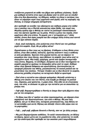 τινάζονται μπροστά σε κάθε του βήμα σαν φιδίσιες γλώσσες. Έριξε
μια καθαρή πετσέτα στον ώμο και βγήκε από το σπίτι για να πλυθεί
έξω στις δυο βρυσούλες, τις δίδυμες, καθώς τις έλεγε ο πατέρας του,
όπου το γάργαρο νερό τους ερχότανε από ψηλά, από τις κορυφές της
Χιόνας, κι έτρεχε ολημερίς ασταμάτητα.

Δεν πρόλαβε να ανοίξει την εξώπορτα και πήδησε μπρος στα πόδια
του ο σκύλος του ο Πιστός κουνώντας πέρα δώθε, την ουρά του.
Μεγάλη αγάπη είχε ο Φάνης σε τούτο το μαλλιαρό τσοπανόσκυλο
που του έφτανε σχεδόν ως τη μέση. Ήτανε η μόνη του παρέα, όταν
ερχότανε εδώ στη στάνη. Το χωριό, για ν' ανταμώσει με τ' άλλα
παιδιά, ήτανε δυο ώρες μακριά και δεν υπήρχε άλλη στάνη εκεί κοντά
για να έχει κάποια παρέα.

- Σιγά, σιγά παλιόφιλε, είπε γελώντας στον Πιστό και τον χάιδεψε
γερά στο κεφάλι. Σιγά, θα με ρίξεις κάτω!

Περπάτησαν οι δυο τους ως τις βρύσες. Στάθηκαν ο ένας δίπλα στον
άλλον, στην ίδια ευθεία, ακίνητοι, έχοντας απέναντι τους ο καθένας
κι από μια βρύση. Έμειναν έτσι μερικά λεπτά, για να πάρουν το
κουράγιο που τους έλειπε, πριν βάλουν το κεφάλι τους κάτω από το
παγωμένο νερό. Μια λοξή, γρήγορη, ματιά που έριξαν συναμετάξυ
τους ήτανε, θαρρείς, το σύνθημα. Σκύψανε και οι δυο ταυτόχρονα το
κεφάλι χαμηλά κι αμέσως το έσπρωξαν κάτω από το νερό. Χύθηκε
πάνω τους δροσιά διάφανη και κρυστάλλινη, ζωντανεύοντας τα
τρυφερά μάγουλα του Φάνη, μουσκεύοντας τα πυκνά μαλλιά και τα
μουστάκια του σκύλου. Ύστερα τίναξαν και οι δυο δυνατά το κεφάλι,
κάνοντας χιλιάδες σταγόνες να πεταχτούν δεξιά κι αριστερά.

- Πού είναι η πετσέτα σου σήμερα φιλαράκο; Φώναξε γελώντας ο
Φάνης στο σκύλο του τον Πιστό, ενώ έτριβε με δύναμη τα μαλλιά
του. Ξέχασες, μού φαίνεται, τι μέρα είναι. Έλα εδώ να σε στεγνώσω
εγώ, του είπε, κι άπλωσε το χέρι με την πετσέτα για να σκουπίσει τη
μούρη του.

- Γαβ-γάβ, διαμαρτυρήθηκε ο Πιστός κι έκαμε δυο-τρία βήματα πίσω
για να τον αποφύγει.

- Το ξέρω πως δεν σ' αρέσει να είσαι περιποιημένος, μα σήμερα είναι
παραμονή των Χριστουγέννων, του είπε ο Φάνης. Θα μου πεις
βέβαια, και με το δίκιο σου, συνέχισε μονολογώντας, πώς θέλεις να
το καταλάβω εγώ αυτό; Μήπως και άλλαξε τίποτε εδώ γύρω που να
το μαρτυράει;

- Γαβ.... γαβ-γαβ, γάβγισε δυνατά ο Πιστός, σαν να 'χε άλλη γνώμη.

- Μη μού διαμαρτύρεσαι καθόλου. Τα καλά τσοπανόσκυλα, αν θέλεις
να ξέρεις, έχουν μύτη και τα μυρίζονται όλα, είπε γελώντας το παιδί,
μα την απάντηση δεν πρόλαβε να την ακούσει γιατί παιχνιδιάρικα
 