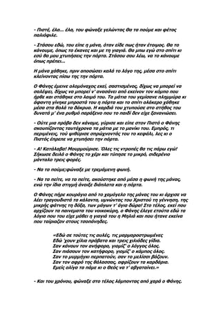 - Πιστέ, έλα... έλα, του φώναξε γελώντας Θα τα πούμε και φέτος
παλιόφιλε.

- Στάσου εδώ, του είπε η μάνα, όταν είδε πως ήταν έτοιμος. Θα το
κάνουμε, όπως το έκανες και με τη γιαγιά. Θα μπω εγώ στο σπίτι κι
εσύ θα μου χτυπήσεις την πόρτα. Στάσου σου λέω, να το κάνουμε
όπως πρέπει...

Η μάνα χάθηκε, πριν αποσώσει καλά το λόγο της, μέσα στο σπίτι
κλείνοντας πίσω της την πόρτα.

Ο Φάνης έμεινε ολομόναχος εκεί, σαστισμένος, δίχως να μπορεί να
σαλέψει, δίχως να μπορεί ν' ανασάνει από εκείνον τον κόμπο που
ήρθε και στάθηκε στο λαιμό του. Τα μάτια του γεμίσανε πλημμύρα κι
άφαντη γίνηκε μπροστά του η πόρτα και το σπίτι ολάκερο χάθηκε
μέσα στα θολά τα δάκρυα. Η καρδιά του χτυπούσε στο στήθος του
δυνατά μ' ένα ρυθμό παράξενο που το παιδί δεν είχε ξανανιώσει.

- Ούτε μια πρόβα δεν κάναμε, γύρισε και είπε στον Πιστό ο Φάνης
σκουπίζοντας ταυτόχρονα τα μάτια με το μανίκι του. Εμπρός, τι
περιμένεις, τού ψιθύρισε σπρώχνοντάς του το κεφάλι, λες κι ο
Πιστός έπρεπε να χτυπήσει την πόρτα.

- Α! Κατάλαβα! Μουρμούρισε. Όλες τις ντροπές θα τις πάρω εγώ!
Σήκωσε δειλά ο Φάνης το χέρι και τύπησε το μικρό, σιδερένιο
μάνταλο τρεις φορές.

- Να τα πούμε;φώναξε με τρεμάμενη φωνή.

- Να τα πείτε, να τα πείτε, ακούστηκε από μέσα η φωνή της μάνας,
ενώ την ίδια στιγμή άνοιξε διάπλατα και η πόρτα.

Ο Φάνης πήρε κουράγιο από το χαμόγελο της μάνας του κι άρχισε να
λέει τραγουδιστά τα κάλαντα, υμνώντας του Χριστού τη γέννηση, της
μικρής φάτνης τη δόξα, των μάγων τ' άγια δώρα! Στο τέλος, εκεί που
αρχίζουν τα παινεματα του νοικοκύρη, ο Φάνης έλεγε ετούτα εδώ τα
λόγια που του είχε μάθει η γιαγιά του η Μηλιά και που ήτανε εκείνα
που ταίριαζαν στους τσοπάνηδες.

        «Εδώ σε τούτες τις αυλές, τις μαρμαροστρωμένες
        Εδώ 'χουν χίλια πρόβατα και τρεις χιλιάδες γίδια.
        Σαν κάνουν τον ανήφορο, γιομίζ' ο λόγγος όλος.
        Σαν πιάσουν τον κατήφορο, γιομίζ' ο κάμπος όλος.
        Σαν το μυρμήγκι περπατούν, σαν το μελίσσι βάζουν.
        Σαν τον αφρό της θάλασσας, αφρίζουν τα καρδάρια.
        Εμείς ολίγα τα πάμε κι ο Θεός να τ' αβγαταίνει.»

- Και του χρόνου, φώναξε στο τέλος λάμποντας από χαρά ο Φάνης.
 