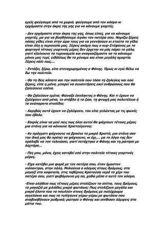 εμείς φεύγουμε από το χωριό, φεύγουμε από τον κόσμο κι
ερχόμαστε στην άκρη της γης για να κάνουμε γιορτές.

- Δεν ερχόμαστε στην άκρη της γης, όπως είπες, για να κάνουμε
γιορτές, μα για να βοηθήσουμε λιγάκι τον πατέρα σου. Νομίζω ξέρεις
πόσες γίδες είναι στην ώρα τους για να γεννήσουν κι ετούτα τα γίδια
είναι όλη η περιουσία μας. Ξέρεις ακόμη πως ο κυρ-Στέφανος με το
φορτηγό τέτοιες γιορτινές μέρες δεν έρχεται να μάς πάρει το γάλα,
γιατί κλείνουνε τα τυροκομεία και αναγκαζόμαστε να το κάνουμε
μόνοι μας τυρί, ειδάλλως θα το χύναμε και είναι μεγάλη αμαρτία.
Ξέρεις πάλι πως....

- Εντάξει, ξέρω, είπε στεναχωρημένος ο Φάνης. Όμως κι εγώ θέλω να
δω την πολιτεία.

- Θα τη δεις κάποτε και την πολιτεία που τόσο τη ζηλεύεις και πού
ξέρεις, είπε η μάνα, μπορεί να συναντήσεις εκεί ανθρώπους που θα
ζηλεύουνε εσένα.

- Θα ζηλεύουν εμένα; Φώναξε έκπληκτος ο Φάνης. Και τι έχουν να
ζηλέψουν από μένα, το στάβλο ή τα ζώα, τη φτωχή μας πολυτέλεια ή
τα ανύπαρκτα στολίδια;

- Ακριβώς αυτά έχουν να ζηλέψουν, του είπε γελώντας με τις φωνές
που έβαλε.

- Καιρός είναι να μού πεις πως όλοι αυτοί θα ψάχνουν τέτοιες μέρες
μια στάνη για να κάνουνε Χριστούγεννα;

- Αν πράγματι ψάχνουνε να βρούνε το μικρό Χριστό, μια στάνη σαν
την δική μας θα πρέπει να ψάχνουνε, κι όχι,... μα το λόγο της δεν
πρόλαβε να τον τελειώσει, γιατί πετάχτηκε ο Φάνης και τη ρώτησε με
λαχτάρα...

- Πες μου, μάνα, έχεις κατεβεί εσύ στην πολιτεία τέτοιες γιορτινές
μέρες.

- Είχα κατέβει μια φορά με τον πατέρα σου, όταν ήμασταν
νιόπαντροι, στην πόλη. Μιλιούνια ο κόσμος στους δρόμους, στα
μαγαζί στα καφενεία, στις ταβέρνες Κρατούσα νερά το χέρι του
πατέρα σου, γιατί φοβόμουνα μη πα, χαθώ μέσα σ αυτό τον κόσμο.

-Είναι αλήθεια πως τέτοιες μέρες στολίζουν τα σπίτια, τους δρόμους,
τα μαγαζιά με χιλιάδες μικρά φωτάκια; Πως στολίζουν μεγάλα και
μικρά έλατα που τα πουλούν στους δρόμους με πολύχρωμα
αγγελάκια και πως τα τυλίγουνε γύρω-γύρω με φωτάκια που
αναβοσβήνουν ρυθμικά; ρώτησε ο Φάνης και σπίθισαν λάμψεις στα
μάτια του.
 