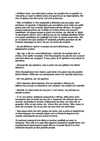 - Αλήθεια είναι, του απάντησε η μάνα, και γεμίζοντας το μεγάλο το
τσουκάλι με νερά το έβαλε πάνω στη φωτιά για να πάρει βράση. Μα
που τα ξέρεις εσύ όλα αυτά; τού είπε γελώντας.

- Μάς τα διάβασε σ' ένα παραμύθι η δασκάλα μας μια μέρα, πριν
κλείσουν τα σχολεία. Η δασκάλα μας γεννήθηκε στην πόλη και κάθε
χρόνο μάς είπε πως στολίζει Χριστουγεννιάτικο δέντρο. Το γεμίζει
μικρά-μικρά φωτάκια και το βάζει να στέκει δίπλα στο ανοιχτό
παράθυρο. Αν είχαμε ρεύμα κι εμείς στη στάνη, να, εδώ θα το 'βαζα
το φωτισμένο έλατο, είπε ο Φάνης και με ένα πήδημα βρέθηκε δίπλα
στο μικρό παράθυρο και τράβηξε στο πλάι το λευκό κουρτινάκι. Και
με τα λεφτά που έχω μαζέψει θ' αγόραζα χιλιάδες φωτάκια και θα
στόλιζα ολόκληρο το σπίτι. Ως και τη στάνη θα στόλιζα.

- Ας μάς βάλουνε πρώτα το ρεύμα και μετά βλέπουμε, είπε
αφηρημένα η μάνα.

- Όχι, όχι, τι θα πει «μετά βλέπουμε»; Εγώ θα τη στολίσω όλη τη
στάνη, όταν έρθει το ρεύμα. Έτσι θα μπορέσει να μάς δει και η γιαγιά
από εκεί πάνω και να χαρεί. Τι λες, μάνα, δε θ' αρέσουν στη γιαγιά τα
φωτάκια;

- Σίγουρα θα της αρέσουν, είπε η μάνα του και χάθηκε στο δίπλα
δωμάτιο.

Όταν ξαναφάνηκε στην πόρτα, κρατούσε στα χέρια της ένα μεγάλο
ξύλινο δίσκο. Ήλθε και τον ακούμπησε πάνω στο τραπέζι λέγοντας...

- Και του χρόνου, και του χρόνου.

- Πότε ζύμωσες Χριστόψωμο; είπε με λαχτάρα ο Φάνης και
σβήνοντας με μιας τα λαμπιόνια των ονείρων του έτρεξε στο τραπέζι.

- Κοίταξε το τώρα καλά και πες μου τι τού λείπει, τον ρώτησε με
καμάρι η μάνα.

- Τι να του λείπει; ψιθύρισε μαγεμένος ο Φάνης. Εδώ πάνω είναι
κεντημένα όλα τα καλά της γης και τ' ουρανού. Και δέντρα έχει και
πουλιά, λουλούδια κι άστρα, ανθρώπους και ζώα, τον ήλιο και το
φεγγάρι. Όλα τα έχει πάνω του· τίποτε δεν του λείπει. Ίδιο, όπως το
κάνε και η γιαγιά, για να μη σου πω πως είναι και καλύτερο.

- Έχω όμως κάνει και κάτι ακόμη για σένα, είπε η μάνα κι αφήνοντας
το Χριστόψωμο στο τραπέζι έφερε από το διπλανό δωμάτιο ένα
ταψάκι σκεπασμένο με μια λευκή πετσέτα.

Το κράτησε μπροστά στο Φάνη κι εκείνος τράβηξε με μιας το
κάλυμμα. Τότε είδε στο ταψί δυο αφράτα ζυμαρένια προβατάκια, ένα
στρουμπουλό φασκιωμένο μωρό ίδιο με το μικρό Χριστό κι έναν
ολόλευκο Άγγελο με δυο μεγάλα φτερά.
 