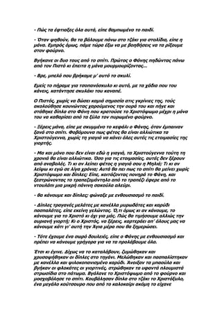 - Πώς τα έφτιαξες όλα αυτά, είπε θαμπωμένο το παιδί.

- Όταν ψηθούν, θα τα βάλουμε πάνω στο τζάκι για στολίδια, είπε η
μάνα. Εμπρός όμως, πάμε τώρα έξω να με βοηθήσεις να τα ρίξουμε
στον φούρνο.

Βγήκανε οι δυο τους από το σπίτι. Πρώτος ο Φάνης πηδώντας πάνω
από τον Πιστό κι έπειτα η μάνα μουρμουρίζοντας...

- Βρε, μπελά που βρήκαμε μ' αυτό το σκυλί.

Εμείς το πήραμε για τσοπανόσκυλο κι αυτό, με τα χάδια που του
κάνεις, κατάντησε σκυλάκι του καναπέ.

Ο Πιστός, χωρίς να δώσει καμιά σημασία ατις γκρίνιες της, τούς
ακολούθησε κουνώντας χαρούμενος την ουρά του και πήγε και
στάθηκε δίπλα στο Φάνη που κρατούσε το Χριστόψωμο μέχρι η μάνα
του να καθαρίσει από τα ξύλα τον πυρωμένο φούρνο.

- Ξέρεις μάνα, είπε με σκυμμένο το κεφάλι ο Φάνης, όταν έμπαιναν
ξανά στο σπίτι. Φοβόμουνα πως φέτος θα είναι αλλιώτικα τα
Χριστούγεννα, χωρίς τη γιαγιά να κάνει όλες αυτές τις ετοιμασίες της
γιορτής.

- Μα και μόνο που δεν είναι εδώ η γιαγιά, τα Χριστούγεννα τούτη τη
χρονιά θα είναι αλλιώτικα. Όσο για τις ετοιμασίες, αυτές δεν ξέρουν
από αναβολές. Τι κι αν λείπει φέτος η γιαγιά σου η Μηλιά; Τι κι αν
λείψω κι εγώ σε λίγα χρόνια; Αυτά θα πει πως το σπίτι θα μείνει χωρίς
Χριστόψωμο και δίπλες; Είπε, κοιτάζοντας πονηρά το Φάνη, και
ξεστρώνοντας το τραπεζομάντηλο από το τραπέζι έφερε από το
ντουλάπι μια μικρή πάνινη σακούλα αλεύρι.

- θα κάνουμε και δίπλες; φώναξε με ενθουσιασμό το παιδί.

- Δίπλες τραγανές μελάτες με κανέλλα μυρωδάτες και καρύδι
πασπαλάτες, είπε εκείνη γελώντας. Ό,τι όμως κι αν κάνουμε, το
κάνουμε για το Χριστό κι όχι για μάς. Πώς θα τιμήσουμε αλλιώς την
αυριανή γιορτή; Κι ο Χριστός, να ξέρεις, καρτεράει απ' όλους μας να
κάνουμε κάτι γι' αυτή την Άγια μέρα που θα ξημερώσει.

- Τότε έχουμε ένα σωρό δουλειές, είπε ο Φάνης με ενθουσιασμό και
πρέπει να κάνουμε γρήγορα για να τα προλάβουμε όλα.

Έτσι κι έγινε. Δίχως να το καταλάβουν, ζυμώθηκαν και
χρυσοψήθηκαν οι δίπλες στο τηγάνι. Μελώθηκαν και πασπαλίστηκαν
με κανέλλα και ψιλοκοπανισμένο καρύδι. Άνοιξαν τα μπαούλα και
βγήκαν οι φλοκάτες οι γιορτινές, στρώθηκαν τα υφαντά πλουμιστά
στρωσίδια στο πάτωμα. Βγάλανε το Χριστόψωμο από το φούρνο και
μοσχοβόλησε το σπίτι. Κουβάλησαν δίπλα στο τζάκι το Χριστόξυλο,
ένα μεγάλο κούτσουρο που από το καλοκαίρι ακόμη το είχανε
 