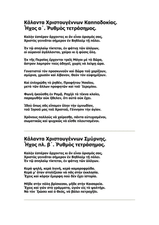 Κάλαντα Χριστουγέννων Καππαδοκίας.
Ἦχος α´. Ῥυθμὸς τετράσημος.
Καλὴν ἐσπέραν ἄρχοντες κι ἂν εἶναι ὁρισμός σας,
Χριστὸς γεννᾶται σήμερον ἐν Βηθλεὲμ τῇ πόλει.

Ἐν τῷ σπηλαίῳ τίκτεται, ἐν φάτνῃ τῶν ἀλόγων,
οἱ οὐρανοί ἀγάλλονται, χαίρει κι ἡ φύσις ὅλη.

Ἐκ τῆς Περσίας ἔρχονται τρεῖς Μάγοι μὲ τὰ δῶρα,
ἄστρον λαμπρὸν τοὺς ὁδηγεῖ, χωρίς νὰ λείψῃ ὥρα.

Γονατιστοὶ τὸν προσκυνοῦν καὶ δῶρα τοῦ χαρίζουν,
σμύρνα, χρυσὸν καὶ λίβανον, Θεὸν τὸν εὐφημίζουν.

Καὶ ἐπληρώθη τὸ ῥηθέν, Προφήτου Ἡσαΐου,
μετὰ τῶν ἄλλων προφητῶν καὶ τοῦ ῾Ιερεμίου.

Φωνὴ ἠκούσθη ἐν Ραμᾷ, Ραχὴλ τὰ τέκνα κλαίει,
παραμυθήν οὐκ ἤθελεν, ὅτι αὐτὰ οὐκ ἔχει.

Ἰδοὺ ὅπως σᾶς εἴπαμεν ὅλην τὴν ὐμνωδίαν,
τοῦ Ἰησοῦ μας τοῦ Χριστοῦ, Γέννησιν τὴν ἁγίαν.

Χρόνους πολλοὺς νὰ χαίρεσθε, πάντα εὐτυχισμένοι,
σωματικῶς καὶ ψυχικῶς νὰ εἶσθε πλουτισμένοι.




Κάλαντα Χριστουγέννων Σμύρνης.
Ἦχος πλ. β´. Ῥυθμὸς τετράσημος.
Καλὴν ἐσπέραν ἄρχοντες κι ἂν εἶναι ὁρισμός σας,
Χριστὸς γεννᾶται σήμερον ἐν Βηθλεὲμ τῇ πόλει.
Ἐν τῷ σπηλαίῳ τίκτεται, ἐν φάτνῃ τῶν ἀλόγων.

Κερὰ ψηλή, κερὰ λιγνή, κερὰ καμαροφρύδα.
Κερά μ’ ὅταν στολίζεσαι νὰ πᾶς στὴν ἐκκλησία.
Ἔχεις καὶ κόρην ἔμορφη ποὺ δὲν ἔχει ἱστορία.

Μῆδε στὴν πόλη βρίσκεσαι, μῆδε στὴν Καισαρεία.
Ἔχεις καὶ γιὸν στὰ γράμματα, ὑγιὸν εἰς τὸ ψαλτήρι.
Νὰ τὸν ῾ξιώσει καὶ ὁ Θεός, νὰ βάλει πετραχῆλι.
 