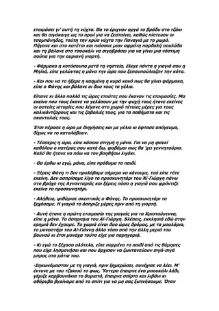 ετοιμάσει γι' αυτή τη νύχτα. Θα το έριχναν αργά το βράδυ στο τζάκι
και θα σιγόκαιγε ως το πρωί για να ζεσταίνει, καθώς πίστευαν οι
τσομπάνηδες, τούτη την κρύα νύχτα την Παναγιά με το μωρό.
Πήγανε και στο κοτέτσι και πιάσανε μιαν αφράτη παρδαλή πουλάδα
και τη βάλανε στο τσουκάλι να σιγοβράσει για να γίνει μια νόστιμη
σούπα για την αυριανή γιορτή.

- Φάρμακο η κοτόσουπα μετά τη νηστεία, έλεγε πάντα η γιαγιά σου η
Μηλιά, είπε γελώντας η μάνα την ώρα που ξεπουπούλιαζαν την κότα.

- Και που να το ήξερε η καημένη η κυρά κοκό πως θα γίνει φάρμακο,
είπε ο Φάνης και βάλανε οι δυο τους τα γέλια.

Είπανε κι άλλα πολλά τις ώρες ετούτες που έκαναν τις ετοιμασίες. Μα
εκείνο που τους έκανε να γελάσουν με την ψυχή τους ήτανε εκείνες
οι αστείες ιστορίες που λέγανε στο χωριό τέτοιες μέρες για τους
καλικάντζαρους και τις ζαβολιές τους, για τα παθήματα και τις
σκανταλιές τους.

Έτσι πέρασε η ώρα με διηγήσεις και με γέλια κι έφτασε απόγευμα,
δίχως να το καταλάβουν.

- Τέσσερις η ώρα, είπε κάποια στιγμή η μάνα. Για να μη φανεί
καθόλου ο πατέρας σου κατά δω, φοβάμαι πως θα 'χει γεννητούρια.
Καλό θα ήτανε να πάω να τον βοηθήσω λιγάκι.

- Θα έρθω κι εγώ, μάνα, είπε πρόθυμα το παιδί.

- Ξέρεις Φάνη τι δεν προλάβαμε σήμερα να κάνουμε, τού είπε τότε
εκείνη. Δεν ασπρίσαμε λίγο το προσκυνητάρι του Άϊ-Γιώργη πάνω
στο βράχο της Αγνανταριάς και ξέρεις πόσο η γιαγιά σου φρόντιζε
εκείνο το προσκυνητάρι.

- Αλήθεια, ψιθύρισε σκεπτικός ο Φάνης. Το προσκυνητάρι το
ξεχάσαμε. Η γιαγιά το άσπριζε μέρες πριν από τη γιορτή.

- Αυτή ήτανε η πρώτη ετοιμασία της γιαγιάς για τα Χριστούγεννα,
είπε η μάνα. Το άσπρισμα του Αϊ-Γιώργη. Βλέπεις, εκκλησιά εδώ στην
ερημιά δεν έχουμε. Το χωριά είναι δυο ώρες δρόμος, με τα μουλάρια,
το μοναστήρι του Αϊ-Γιάννη άλλο τόσο από την άλλη μεριά του
βουνού κι έτσι μονάχα τούτο είχε για παρηγοριά.

- Κι εγώ το ξέχασα ολότελα, είπε παρμένο το παιδί από τις θύμησες
που είχε λησμονήσει και που άρχισαν να ζωντανεύουν σιγά-σιγά
μπρος στα μάτια του.

-Σηκωνόμασταν με τη γιαγιά, πριν ξημερώσει, συνέχισε να λέει. Μ'
έντυνε με του τζακιού το φως. Ύστερα έπαιρνε ένα μπουκάλι λάδι,
γέμιζε καρβουνάκια το θυμιατό, έπαιρνε σπίρτα και λιβάνι κι
αθόρυβα βγαίναμε από το σπίτι για να μη σας ξυπνήσουμε. Όταν
 