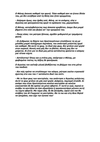 Ο Φάνης άκουσε καθαρά την φωνή. Τόσο καθαρά σαν να ήτανε δίπλα
του, μα δεν κινήθηκε από τη θέση που ήταν κρυμμένος.

- Χαίρομαι όμως, που ήρθες εσύ, Φάνη, να το ανάψεις, είπε ο
Αγγελος και φανερώνοντας αργά το πρόσωπο του, χαμογέλασε.

Ο Φάνης, καταλαβαίνοντας πως άσκοπα κρυβόταν, έκαμε δυο μικρά
βήματα στο πλάι και βγήκε απ' την κρυψώνα του.

- Ποιος είσαι; τον ρώτησε ξέπνοα, σχεδόν ψιθυριστά με τρεμάμενη
φωνή.

- Οι άνθρωποι τη Νύχτα των Χριστουγέννων στολίζουνε τη γη με
χιλιάδες μικρά πολύχρωμα λαμπάκια, του απάντησε μιλώντας αργά
και καθαρά. Μα αυτό το φως, το δικό σας φως, δεν φτάνει εκεί ψηλά
στον ουρανό. Κανείς από μάς δεν το βλέπει. Κανείς μας δεν το
χαίρεται. Κι έτσι για τα δικά μας μάτια αστόλιστος φαίνεται ο κόσμος
μια τέτοια νύχτα.

- Αστόλιστος! Όπως και η στάνη μας, σκέφτηκε ο Φάνης, μα
φοβισμένα τούτες τις λέξεις δε φανέρωσε.

Ο Αγγελος τον κοίταξε γλυκά βυθίζοντας το βλέμμα του στα μάτια
του παιδιού.

- Και πώς πρέπει να στολίσουμε τον κόσμο, ρώτησε εκείνο ντροπαλά
έχοντας στο νου του τ' αστόλιστο δικό του σπίτι.

- Με το Άγιο φως των καντηλιών, του απάντησε ο Άγγελος γελώντας.
Αυτό το φως φτάνει σε μάς εκεί ψηλά. Διάφανο, λαμπερό στολίδι. Κι
απόψε που είναι Χριστούγεννα κανένα καντηλάκι σε κανένα
εικονοστάσι δε θα πρέπει να μένει σβηστό. Γι' αυτό κι εγώ, περνώ κι
ανάβω τα καντήλια σε όσα εξωκλήσια ή προσκυνητάρια μένουν αυτή
τη νύχτα σβηστά. Μα τώρα εδώ, δε θα ξανάρθω, αφού εσύ πια θα
ανάβεις του Αϊ-Γιωργιού το καντηλάκι. Θα το πω και στη θεια Μηλιά
να ησυχάσει, που είχε την έγνοια του!
 