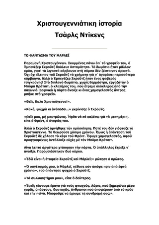 Χριστουγεννιάτικη ἱστορία
                  Τσὰρλς Ντίκενς


ΤΟ ΦΑΝΤΑΣΜΑ ΤΟΥ ΜΑΡΛΕΪ

Παραμονὴ Χριστουγέννων. Σκυμμένος πάνω ἀπ᾿ τὸ γραφεῖο του, ὁ
Ἐμπενέζερ Σκροῦτζ δούλευε ἀσταμάτητα. Τὸ δωμάτιο ἦταν μᾶλλον
κρύο, γιατί τὰ λιγοστὰ κάρβουνα στὴ σόμπα δὲν ζέσταιναν ἀρκετά.
Ὄχι ὄχι ἔλειπαν τοῦ Σκροῦτζ τὰ χρήματα γιὰ ν᾿ ἀγοράσει περισσότερα
κάρβουνα. Ἀλλὰ ὁ Ἐμπενέζερ Σκροῦτζ ἦταν ἕνας φοβερὸς
τσιγκούνης! Στὸ διπλανὸ δωμάτιο, χωρὶς θερμάστρα, ἐργαζόταν ὁ
Μπὸμπ Κράτσιτ, ὁ κλητήρας του, ποὺ ἔτρεμε ὁλόκληρος ἀπὸ τὴν
παγωνιά. Ξαφνικὰ ἡ πόρτα ἄνοιξε κι ἕνας χαμογελαστὸς ἄντρας
μπῆκε στὸ γραφεῖο.

«Θεῖε, Καλὰ Χριστούγεννα!».

«Κακά, ψυχρὰ κι ἀνάποδα...» γκρίνιαξε ὁ Σκροῦτζ.

«Θεῖε μου, μὴ μουτρώνεις. Ἦρθα νὰ σὲ καλέσω γιὰ τὸ μεσημέρι»,
εἶπε ὁ Φρέντ, ὁ ἀνιψιός του.

Ἀλλὰ ὁ Σκροῦτζ ἀρνήθηκε τὴν πρόσκληση. Ποτέ του δὲν γιόρταζε τὰ
Χριστούγεννα. Τὰ θεωροῦσε χάσιμο χρόνου. Ὅμως ἡ ἀπάντηση τοῦ
Σκροῦτζ δὲ χάλασε τὸ κέφι τοῦ Φρέντ. Ἔφυγε χαμογελαστός, ἀφοῦ
προηγουμένως ἀντάλλαξε εὐχὲς μὲ τὸν Μπὸμπ Κράτσιτ.

Λίγα λεπτὰ ἀργότερα χτύπησαν τὴν πόρτα. Ὁ ὑπάλληλος ἔτρεξε ν᾿
ἀνοίξει. Παρουσιάστηκαν δυὸ κύριοι.

«Ἐδῶ εἶναι ἡ ἑταιρεία Σκροῦτζ καὶ Μάρλεϊ;» ρώτησε ὁ πρῶτος.

«Ὁ συνέταιρός μου, ὁ Μάρλεϊ, πέθανε σὰν ἀπόψε πρὶν ἀπὸ ἑφτὰ
χρόνια», τοῦ ἀπάντησε ψυχρὰ ὁ Σκροῦτζ.

«Τὰ συλλυπητήρια μου», εἶπε ὁ δεύτερος.

«Ἐμεῖς κάνουμε ἔρανο γιὰ τοὺς φτωχούς. Αὔριο, ποὺ ξημερώνει μέρα
χαρᾶς, ὑπάρχουν, δυστυχῶς, ἄνθρωποι ποὺ ὑποφέρουν ἀπὸ τὸ κρύο
καὶ τὴν πείνα. Μποροῦμε νὰ ἔχουμε τὴ συνδρομή σας;».
 