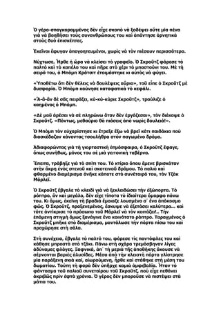 Ὁ γέρο-σπαγκοραμμένος δὲν εἶχε σκοπὸ νὰ ξοδέψει οὔτε μία πένα
γιὰ νὰ βοηθήσει τοὺς συνανθρώπους του καὶ ἀπάντησε ἀρνητικὰ
στοὺς δυὸ ἐπισκέπτες.

Ἐκεῖνοι ἔφυγαν ἀπογοητευμένοι, χωρὶς νὰ τὸν πιέσουν περισσότερο.

Νύχτωσε. Ἦρθε ἡ ὥρα νὰ κλείσει τὸ γραφεῖο. Ὁ Σκροῦτζ φόρεσε τὸ
παλτὸ καὶ τὸ καπέλο του καὶ πῆρε στὸ χέρι τὸ μπαστούνι του. Μὲ τὴ
σειρά του, ὁ Μπὸμπ Κράτσιτ ἑτοιμάστηκε κι αὐτὸς νὰ φύγει.

«Ὑποθέτω ὅτι δὲν θέλεις νὰ δουλέψεις αὔριο», τοῦ εἶπε ὁ Σκροῦτζ μὲ
δυσφορία. Ὁ Μπὸμπ κούνησε καταφατικὰ τὸ κεφάλι.

«Ἂ-ἂ-ἂν δὲ σᾶς πειράζει, κύ-κύ-κύριε Σκροῦτζ», τραύλιζε ὁ
καημένος ὁ Μπόμπ.

«Δὲ μοῦ ἀρέσει νὰ σὲ πληρώνω ὅταν δὲν ἐργάζεσαι», τὸν διέκοψε ὁ
Σκροῦτζ. «Πάντως, μεθαύριο θὰ πιάσεις ἀπὸ νωρὶς δουλειά!».

Ὁ Μπὸμπ τὸν εὐχαρίστησε κι ἔτρεξε ἔξω νὰ βρεῖ κάτι παιδάκια ποὺ
διασκέδαζαν κάνοντας τσουλήθρα στὸν παγωμένο δρόμο.

Ἀδιαφορώντας γιὰ τὴ γιορταστικὴ ἀτμόσφαιρα, ὁ Σκροῦτζ ἔφαγε,
ὅπως συνήθως, μόνος του σὲ μιὰ γειτονικὴ ταβέρνα.

Ἔπειτα, τράβηξε γιὰ τὸ σπίτι του. Τὸ κτίριο ὅπου ἔμενε βρισκόταν
στὴν ἄκρη ἑνὸς στενοῦ καὶ σκοτεινοῦ δρόμου. Τὸ παλιὸ καὶ
φθαρμένο διαμέρισμα ἀνῆκε κάποτε στὸ συνέταιρό του, τὸν Τζὰκ
Μάρλεϊ.

Ὁ Σκροῦτζ ἔβγαλε τὸ κλειδὶ γιὰ νὰ ξεκλειδώσει τὴν ἐξώπορτα. Τὸ
ρόπτρο, ἂν καὶ μεγάλο, δὲν εἶχε τίποτα τὸ ἰδιαίτερα ὄμορφο πάνω
του. Κι ὅμως, ἐκείνη τὴ βραδιὰ ἔμοιαζε λουσμένο σ᾿ ἕνα ἀπόκοσμο
φῶς. Ὁ Σκροῦτζ, πραξενεμένος, ἔσκυψε νὰ ἐξετάσει καλύτερα... καὶ
τότε ἀντίκρισε τὸ πρόσωπο τοῦ Μάρλεϊ νὰ τὸν κοιτάζει!.. Τὴν
ἑπόμενη στιγμὴ ὅμως ξανάγινε ἕνα κοινότατο ρόπτρο. Ταραγμένος ὁ
Σκροῦτζ μπῆκε στὸ διαμέρισμα, μαντάλωσε τὴν πόρτα πίσω του καὶ
προχώρησε στὴ σάλα.

Στὴ συνέχεια, ἔβγαλε τὸ παλτό του, φόρεσε τὶς παντόφλες του καὶ
κάθησε μπροστὰ στὸ τζάκι. Πάνω στὴ σχάρα τρεμόσβηναν λίγες
ἀδύναμες φλόγες. Ξαφνικά, ἀπ᾿ τὴ μεριὰ τῆς ἀποθήκης ἄκουσε νὰ
σέρνονται βαριὲς ἁλυσίδες. Μέσα ἀπὸ τὴν κλειστὴ πόρτα γλίστρησε
μία παράξενη σκιὰ καί, αἰωρούμενη, ἦρθε καὶ στάθηκε στὴ μέση του
δωματίου. Τούτη τὴ φορὰ δὲν ὑπῆρχε καμιὰ ἀμφιβολία. Ἦταν τὸ
φάντασμα τοῦ παλιοῦ συνεταίρου τοῦ Σκροῦτζ, ποὺ εἶχε πεθάνει
ἀκριβῶς πρὶν ἑφτὰ χρόνια. Ὁ γέρος δὲν μποροῦσε νὰ πιστέψει στὰ
μάτια του.
 