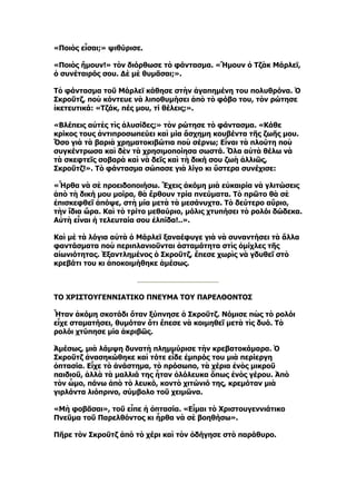 «Ποιὸς εἶσαι;» ψιθύρισε.

«Ποιὸς ἤμουν!» τὸν διόρθωσε τὸ φάντασμα. «Ἤμουν ὁ Τζὰκ Μάρλεϊ,
ὁ συνέταιρός σου. Δὲ μὲ θυμᾶσαι;».

Τὸ φάντασμα τοῦ Μάρλεϊ κάθησε στὴν ἀγαπημένη του πολυθρόνα. Ὁ
Σκροῦτζ, ποὺ κόντευε νὰ λιποθυμήσει ἀπὸ τὸ φόβο του, τὸν ρώτησε
ἱκετευτικά: «Τζάκ, πές μου, τί θέλεις;».

«Βλέπεις αὐτὲς τὶς ἁλυσίδες;» τὸν ρώτησε τὸ φάντασμα. «Κάθε
κρίκος τους ἀντιπροσωπεύει καὶ μία ἄσχημη κουβέντα τῆς ζωῆς μου.
Ὅσο γιὰ τὰ βαριὰ χρηματοκιβώτια ποὺ σέρνω; Εἶναι τὰ πλούτη ποὺ
συγκέντρωσα καὶ δὲν τὰ χρησιμοποίησα σωστά. Ὅλα αὐτὰ θέλω νὰ
τὰ σκεφτεῖς σοβαρὰ καὶ νὰ δεῖς καὶ τὴ δική σου ζωὴ ἀλλιῶς,
Σκροῦτζ!». Τὸ φάντασμα σώπασε γιὰ λίγο κι ὕστερα συνέχισε:

«Ἦρθα νὰ σὲ προειδοποιήσω. Ἔχεις ἀκόμη μιὰ εὐκαιρία νὰ γλιτώσεις
ἀπὸ τὴ δική μου μοίρα, θὰ ἔρθουν τρία πνεύματα. Τὸ πρῶτο θὰ σὲ
ἐπισκεφθεῖ ἀπόψε, στὴ μία μετὰ τὰ μεσάνυχτα. Τὸ δεύτερο αὔριο,
τὴν ἴδια ὥρα. Καὶ τὸ τρίτο μεθαύριο, μόλις χτυπήσει τὸ ρολόι δώδεκα.
Αὐτὴ εἶναι ἡ τελευταία σου ἐλπίδα!..».

Καὶ μὲ τὰ λόγια αὐτὰ ὁ Μάρλεϊ ξαναέφυγε γιὰ νὰ συναντήσει τὰ ἄλλα
φαντάσματα ποὺ περιπλανιοῦνται ἀσταμάτητα στὶς ὁμίχλες τῆς
αἰωνιότητας. Ἐξαντλημένος ὁ Σκροῦτζ, ἔπεσε χωρὶς νὰ γδυθεῖ στὸ
κρεβάτι του κι ἀποκοιμήθηκε ἀμέσως.



ΤΟ ΧΡΙΣΤΟΥΓΕΝΝΙΑΤΙΚΟ ΠΝΕΥΜΑ ΤΟΥ ΠΑΡΕΛΘΟΝΤΟΣ

Ἦταν ἀκόμη σκοτάδι ὅταν ξύπνησε ὁ Σκροῦτζ. Νόμισε πὼς τὸ ρολόι
εἶχε σταματήσει, θυμόταν ὅτι ἔπεσε νὰ κοιμηθεῖ μετὰ τὶς δυό. Τὸ
ρολόι χτύπησε μία ἀκριβῶς.

Ἀμέσως, μιὰ λάμψη δυνατὴ πλημμύρισε τὴν κρεβατοκάμαρα. Ὁ
Σκροῦτζ ἀνασηκώθηκε καὶ τότε εἶδε ἐμπρός του μιὰ περίεργη
ὀπτασία. Εἶχε τὸ ἀνάστημα, τὸ πρόσωπο, τὰ χέρια ἑνὸς μικροῦ
παιδιοῦ, ἀλλὰ τὰ μαλλιά της ἦταν ὁλόλευκα ὅπως ἑνὸς γέρου. Ἀπὸ
τὸν ὦμο, πάνω ἀπὸ τὸ λευκό, κοντὸ χιτώνιό της, κρεμόταν μιὰ
γιρλάντα λιόπρινο, σύμβολο τοῦ χειμῶνα.

«Μὴ φοβᾶσαι», τοῦ εἶπε ἡ ὀπτασία. «Εἶμαι τὸ Χριστουγεννιάτικο
Πνεῦμα τοῦ Παρελθόντος κι ἦρθα νὰ σὲ βοηθήσω».

Πῆρε τὸν Σκροῦτζ ἀπὸ τὸ χέρι καὶ τὸν ὁδήγησε στὸ παράθυρο.
 