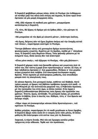 Ὁ Σκροῦτζ φοβήθηκε μήπως πέσει, ἀλλὰ τὸ Πνεῦμα τὸν ἐνθάρρυνε
νὰ πετάξει μαζί του πάνω ἀπὸ στέγες καὶ ἀγρούς. Κι ἦταν πρωὶ ὅταν
ἔφτασαν σὲ μία μικρὴ ἐπαρχιακὴ πόλη.

«Μά, ἐδῶ πέρασα τὰ παιδικά μου χρόνια», μουρμούρισε
κατάπληκτος ὁ Σκροῦτζ.

«Ἔ, τότε, θὰ ξέρεις τὸ δρόμο γιὰ νὰ ἔρθεις ἐδῶ», τὸν ρώτησε τὸ
Πνεῦμα.

«θὰ μποροῦσα νὰ τὸν βρῶ μὲ κλειστὰ μάτια», ἀπάντησε ἐκεῖνος.

«Κι ὅμως, δείχνεις σὰν νὰ ἔχεις ξεχάσει ἀκόμη καὶ τὴν ὕπαρξη αὐτοῦ
τοῦ τόπου», παρατήρησε αὐστηρὰ τὸ Πνεῦμα.

Ὕστερα βάδισαν πάνω στὸ χιονισμένο δρόμο συναντώντας
φυσιογνωμίες γνωστές. Ἀγρότες μὲ τὶς ἅμαξες, παιδιὰ μὲ τ᾿ ἀλογάκια
τους. Ὁ Σκροῦτζ τοὺς θυμόταν ὅλους. Τοὺς φώναξε μάλιστα μὲ τὰ
ὀνόματά τους. Ἀλλὰ κανεὶς δὲν τοῦ ἀπάντησε!

«Εἶναι μόνο σκιές», τοῦ ἐξήγησε τὸ Πνεῦμα, «δὲν μᾶς βλέπουν».

Ὁ Σκροῦτζ χάρηκε πολὺ ποὺ ξαναεῖδε φίλους καὶ γνωστοὺς ἀπὸ τὰ
νιᾶτα του. Καὶ τούτη ἡ χαρὰ ἦταν πρωτόγνωρη γι᾿ αὐτόν. Σὲ λίγο, οἱ
δυὸ ταξιδιῶτες ἔφτασαν σ᾿ ἕνα χωριουδάκι. Μπῆκαν σ᾿ ἕνα μεγάλο
κτίριο χτισμένο ἀπὸ τοῦβλα. Στὸ ἐσωτερικὸ ἀντίκρισαν σειρὲς
θρανία. Ἦταν σχολεῖο μὲ οἰκότροφους μαθητές, ποὺ σπούδαζαν
μακριὰ ἀπὸ τὶς οἰκογένειές τους.

Σὲ κάποιο θρανίο, ἕνα μοναχικὸ ἀγόρι, καθόταν καὶ διάβαζε. Κατὰ
τρόπο μαγικό, οἱ ἥρωες τοῦ βιβλίου πρόβαλαν ἐμπρὸς στὸ παιδὶ - ὁ
Ἀλῆ Μπαμπᾶ μὲ τὴν ἀνατολίτικη φορεσιά του, ὁ Ροβινσῶν Κροῦσος
μὲ τὸν παπαγάλο του στὸν ὦμο, κι ἄλλοι πολλοί. Στὴν ἀρχὴ ὁ
Σκροῦτζ ἐνθουσιάστηκε βλέποντας τοὺς ἥρωες τῶν σχολικῶν του
χρόνων. Ἔπειτα, ὅμως, κατάλαβε. Τὸ μοναχικὸ ἀγόρι, μὲ μοναδικὴ
παρέα τὰ βιβλία, ἦταν ὁ ἐαυτός του. Κάθησε, τότε, σ᾿ ἕνα θρανίο καὶ
ἔκλαψε πικρά.

«Πᾶμε τώρα νὰ ἐπισκεφτοῦμε κάποια ἄλλα Χριστούγεννα», τοῦ
πρότεινε τὸ Πνεῦμα.

Καθὼς μιλοῦσε, παρατήρησε ὅτι τὸ παιδὶ μεγάλωσε κι ἔγινε ἔφηβος.
Ὁ Σκροῦτζ ἤξερε πολὺ καλὰ ὅτι ὁ νεαρὸς ἦταν πάλι μόνος. Οἱ ἄλλοι
μαθητὲς θὰ ἐπέστρεφαν στὰ σπίτια τους γιὰ τὶς διακοπές.

Ξαφνικά, ἡ πόρτα ἄνοιξε. Μιὰ νέα καὶ ὄμορφη κοπέλα μπῆκε
τρέχοντας στὴν αἴθουσα. Ἦρθε καὶ τὸν ἀγκάλιασε.
 