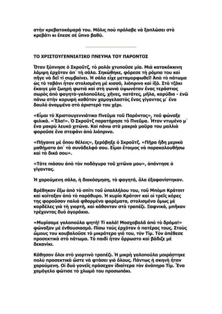 στὴν κρεβατοκάμαρά του. Μόλις ποὺ πρόλαβε νὰ ξαπλώσει στὸ
κρεβάτι κι ἔπεσε σὲ ὕπνο βαθύ.



ΤΟ ΧΡΙΣΤΟΥΓΕΝΝΙΑΤΙΚΟ ΠΝΕΥΜΑ ΤΟΥ ΠΑΡΟΝΤΟΣ

Ὅταν ξύπνησε ὁ Σκροῦτζ, τὸ ρολόι χτυποῦσε μία. Μιὰ κατακόκκινη
λάμψη ἐρχόταν ἀπ᾿ τὴ σάλα. Σηκώθηκε, φόρεσε τὴ ρόμπα του καὶ
πῆγε νὰ δεῖ τί συμβαίνει. Ἡ σάλα εἶχε μεταμορφωθεῖ! Ἀπὸ τὸ πάτωμα
ὡς τὸ ταβάνι ἦταν στολισμένη μὲ κισσό, λιόπρινο καὶ ἰξό. Στὸ τζάκι
ἔκαιγε μία ζωηρὴ φωτιὰ καὶ στὴ γωνιὰ ὑψωνόταν ἕνας τεράστιος
σωρὸς ἀπὸ φαγητὰ-γαλοποῦλες, χῆνες, πατάτες, μῆλα, καρύδια - ἐνῶ
πάνω στὴν κορυφὴ καθόταν χαμογελαστὸς ἕνας γίγαντας μ᾿ ἕνα
δαυλὸ ἀναμμένο στὸ ἀριστερό του χέρι.

«Εἶμαι τὸ Χριστουγεννιάτικο Πνεῦμα τοῦ Παρόντος», τοῦ φώναξε
φιλικά. «Ἔλα!». Ὁ Σκροῦτζ παρατήρησε τὸ Πνεῦμα. Ἦταν ντυμένο μ᾿
ἕνα μακρὺ λευκὸ χιτώνα. Καὶ πάνω στὰ μακριὰ μαῦρα του μαλλιὰ
φοροῦσε ἕνα στεφάνι ἀπὸ λιόπρινο.

«Πήγαινε μὲ ὅπου θέλεις», ξερόβηξε ὁ Σκροῦτζ. «Πῆρα ἤδη μερικὰ
μαθήματα ἀπ᾿ τὸ συνάδελφό σου. Εἶμαι ἕτοιμος νὰ παρακολουθήσω
καὶ τὰ δικά σου».

«Τότε πιάσου ἀπὸ τὸν ποδόγυρο τοῦ χιτῶνα μου», ἀπάντησε ὁ
γίγαντας.

Ἡ χαρούμενη σάλα, ἡ διακόσμηση, τὰ φαγητά, ὅλα ἐξαφανίστηκαν.

Βρέθηκαν ἔξω ἀπὸ τὸ σπίτι τοῦ ὑπαλλήλου του, τοῦ Μπὸμπ Κράτσιτ
καὶ κοίταξαν ἀπὸ τὸ παράθυρο. Ἡ κυρία Κράτσιτ καὶ οἱ τρεῖς κόρες
της φοροῦσαν παλιὰ φθαρμένα φορέματα, στολισμένα ὅμως μὲ
κορδέλες γιὰ τὴ γιορτή, καὶ κάθονταν στὸ τραπέζι. Ξαφνικά, μπῆκαν
τρέχοντας δυὸ ἀγοράκια.

«Μυρίσαμε γαλοπούλα ψητή! Τί καλά! Μοσχοβολᾶ ἀπὸ τὸ δρόμο!»
φώναξαν μὲ ἐνθουσιασμό. Πίσω τοὺς ἐρχόταν ὁ πατέρας τους. Στοὺς
ὤμους του κουβαλοῦσε τὸ μικρότερο γιό του, τὸν Τίμ. Τὸν ἀπέθεσε
προσεκτικὰ στὸ πάτωμα. Τὸ παιδὶ ἦταν ἄρρωστο καὶ βάδιζε μὲ
δεκανίκι.

Κάθησαν ὅλοι στὸ γιορτινὸ τραπέζι. Ἡ μικρὴ γαλοπούλα μοιράστηκε
πολὺ προσεκτικὰ ὥστε νὰ φτάσει γιὰ ὅλους. Πάντως ἡ σκηνὴ ἦταν
χαρούμενη. Οἱ δυὸ γονεῖς πρόσεχαν ἰδιαίτερα τὸν ἀνάπηρο Τίμ. Ἕνα
χαμόγελο φώτισε τὸ χλωμό του προσωπάκι.
 