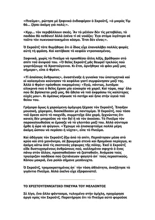 «Πνεῦμα», ρώτησε μὲ ξαφνικὸ ἐνδιαφέρον ὁ Σκροῦτζ, «ὁ μικρὸς Τὶμ
θά... ζήσει ἀκόμη γιὰ πολύ;».

«Χμμ... τὸν περιβάλλουν σκιές. Ἂν τὸ μέλλον δὲν τὶς μεταβάλει, τὸ
παιδάκι θὰ πεθάνει! Ἀλλὰ ἐσένα τί σὲ νοιάζει; Ἕνα στόμα λιγότερο σὲ
τοῦτο τὸν πυκνοκατοικημένο κόσμο. Ἔτσι δὲν εἶναι;».

Ὁ Σκροῦτζ τότε θυμήθηκε ὅτι ὁ ἴδιος εἶχε ἐπαναλάβει πολλὲς φορὲς
αὐτὴ τὴ φράση. Καὶ κατέβασε τὸ κεφάλι ντροπιασμένος.

Ξαφνικά, χωρὶς τὸ Πνεῦμα νὰ προσθέσει ἄλλη λέξη, βρέθηκαν στὸ
σπίτι τοῦ ἀνιψιοῦ του. «Ὁ θεῖος Σκροῦτζ μᾶς θεωρεῖ τρελοὺς ποὺ
γιορτάζουμε τὰ Χριστούγεννα. Κι ἔτσι, ἀρνήθηκε νὰ φάει μαζί μας
σήμερα», εἶπε ὁ Φρέντ.

«Τί ἀπαίσιος ἄνθρωπος», ἀναστέναξε ἡ γυναίκα του ὑποτιμητικὰ καὶ
οἱ καλεσμένοι κούνησαν τὰ κεφάλια γιατί συμφώνησαν μαζί της.
Ἀλλὰ ὁ Φρὲντ πρόσθεσε πικραμένος: «Ἐγώ, πάντως, λυπᾶμαι
εἰλικρινὰ ποὺ ὁ θεῖος ἔχασε μία εὐκαιρία νὰ χαρεῖ. Καὶ τώρα, παρ᾿ ὅλο
ποὺ δὲ βρίσκεται μαζί μας, θὰ ἤθελα νὰ τοῦ ἐκφράσω τὶς καλύτερες
εὐχές μου». Κι ἀμέσως σήκωσε τὸ ποτήρι καὶ ἤπιε στὴν ὑγειὰ τοῦ
θείου του.

Γρήγορα ὅμως ἡ χαρούμενη ὁμήγυρη ξέχασε τὸν Σκροῦτζ. Ἔπαιξαν
μουσική, χόρεψαν, διασκέδασαν μὲ παντομίμα. Ὁ Σκροῦτζ, ποὺ τόσο
τοῦ ἄρεσε αὐτὸ τὸ παιχνίδι, συμμετεῖχε ὅλο χαρά, ξεχνώντας ὅτι
κανεὶς δὲν μποροῦσε νὰ τὸν δεῖ ἢ νὰ τὸν ἀκούσει. Τὸ Πνεῦμα τὸν
παρακολουθοῦσε κι ἔμοιαζε νὰ τὸ γλεντάει μαζί του. Ἀλλὰ σύντομα
ἦρθε ἡ ὥρα νὰ φύγουν. «Ἔχουμε νὰ ἐπισκεφτοῦμε πολλὰ μέρη
ἀκόμη ὥσπου νὰ περάσει ἡ νύχτα», εἶπε τὸ Πνεῦμα.

Καὶ ὁδήγησε τὸν Σκροῦτζ ἔξω ἀπὸ τὸ σπίτι. Περπάτησαν μέσα στὸ
κρύο καὶ στὸ χιονόνερο, σὲ βρωμερὰ στενὰ καὶ δρομάκια περίεργα, κι
ἀκόμη κάτω ἀπὸ τὶς σκοτεινὲς γέφυρες τῆς πόλης. Ἐκεῖ ὁ Σκροῦτζ
εἶδε δυστυχισμένους ἀνθρώπους πού, κολλημένοι σφιχτὰ ὁ ἕνας
πάνω στὸν ἄλλον, προσπαθοῦσαν νὰ ζεσταθοῦν. Ἀνάμεσα τοὺς
τριγύριζαν παιδάκια ποὺ ζητιάνευαν φαγητὸ ἀπ᾿ τοὺς περαστικούς.
Κάπου μακριά, ἕνα ρολόι σήμανε μεσάνυχτα.

Ὁ Σκροῦτζ, τρομοκρατημένος ἀπ᾿ τὴν τόση ἀθλιότητα, ἀναζήτησε τὸ
γιγάντιο Πνεῦμα. Ἀλλὰ ἐκεῖνο εἶχε ἐξαφανιστεῖ.



ΤΟ ΧΡΙΣΤΟΥΓΕΝΝΙΑΤΙΚΟ ΠΝΕΥΜΑ ΤΟΥ ΜΕΛΛΟΝΤΟΣ

Σὲ λίγο, ἕνα ἄλλο φάντασμα, τυλιγμένο στὴν ὁμίχλη, προχώρησε
ἀργὰ πρὸς τὸν Σκροῦτζ. Παρατήρησε ὅτι τὸ Πνεῦμα αὐτὸ φοροῦσε
 