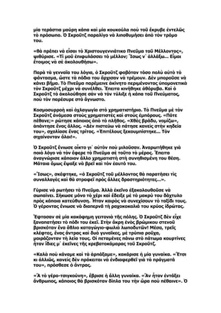 μία τεράστια μαύρη κάπα καὶ μία κουκούλα ποὺ τοῦ ἔκρυβε ἐντελῶς
τὸ πρόσωπο. Ὁ Σκροῦτζ παραλίγο νὰ λιποθυμήσει ἀπὸ τὸν τρόμο
του.

«θὰ πρέπει νὰ εἶσαι τὸ Χριστουγεννιάτικο Πνεῦμα τοῦ Μέλλοντος»,
ψιθύρισε. «Τί μοῦ ἐπιφυλάσσει τὸ μέλλον; Ἴσως ν᾿ ἀλλάξω... Εἶμαι
ἕτοιμος νὰ σὲ ἀκολουθήσω».

Παρὰ τὰ γενναῖα του λόγια, ὁ Σκροῦτζ φοβόταν τόσο πολὺ αὐτὸ τὸ
φάντασμα, ὥστε τὰ πόδια του ἄρχισαν νὰ τρέμουν. Δὲν μποροῦσε νὰ
κάνει βῆμα. Τὸ Πνεῦμα παρέμεινε ἀκίνητο περιμένοντας ὑπομονετικὰ
τὸν Σκροῦτζ μέχρι νὰ συνέλθει. Ἔπειτα κινήθηκε ἀθόρυβα. Καὶ ὁ
Σκροῦτζ τὸ ἀκολούθησε σὰν νὰ τὸν τύλιξε ἡ κάπα τοῦ Πνεύματος,
ποὺ τὸν παρέσυρε στὸ ἄγνωστο.

Κοσμοσυρροὴ καὶ ὀχλαγωγία στὸ χρηματιστήριο. Τὸ Πνεῦμα μὲ τὸν
Σκροῦτζ ἀνάμεσα στοὺς χρηματιστὲς καὶ στοὺς ἐμπόρους. «Πότε
πέθανε;» ρώτησε κάποιος ἀπὸ τὸ πλῆθος. «Χθὲς βράδυ, νομίζω»,
ἀπάντησε ἕνας ἄλλος. «Δὲν πιστεύω νὰ πάτησε κανεὶς στὴν κηδεία
του», σχολίασε ἕνας τρίτος. «Ἐπιτέλους ξεκουμπίστηκε... Τὸν
σιχαίνονταν ὅλοι!».

Ὁ Σκροῦτζ ἔνιωσε οἶκτο γι᾿ αὐτὸν ποὺ μιλοῦσαν. Ἀναρωτήθηκε γιὰ
ποιὸ λόγο νὰ τὸν ἔφερε τὸ Πνεῦμα σὲ τοῦτο τὸ μέρος. Ἔπειτα
ἀναγνώρισε κάποιον ἄλλο χρηματιστὴ στὴ συνηθισμένη του θέση.
Μάταια ὅμως ἔψαξε νὰ βρεῖ καὶ τὸν ἑαυτό του.

«Ἴσως», σκέφτηκε, «ὁ Σκροῦτζ τοῦ μέλλοντος θὰ παρατήσει τὶς
συναλλαγὲς καὶ θὰ στραφεῖ πρὸς ἄλλες δραστηριότητες...».

Γύρισε νὰ ρωτήσει τὸ Πνεῦμα. Ἀλλὰ ἐκεῖνο ἐξακολουθοῦσε νὰ
σωπαίνει. Σήκωσε μόνο τὸ χέρι καὶ ἔδειξε μὲ τὸ μακρύ του δάχτυλο
πρὸς κάποια κατεύθυνση. Ἦταν καιρὸς νὰ συνεχίσουν τὸ ταξίδι τους.
Ὁ γέροντας ἔνιωσε νὰ διαπερνᾶ τὴ ραχοκοκαλιά του κρύος ἱδρώτας.

Ἔφτασαν σὲ μία κακόφημη γειτονιὰ τῆς πόλης. Ὁ Σκροῦτζ δὲν εἶχε
ξαναπατήσει τὸ πόδι του ἐκεῖ. Στὴν ἄκρη ἑνὸς βρώμικου στενοῦ
βρισκόταν ἕνα ἄθλιο καταγώγιο-φωλιὰ λωποδυτῶν! Μέσα, τρεῖς
κλέφτες, ἕνας ἄντρας καὶ δυὸ γυναῖκες, μὲ τρύπια ροῦχα,
μοιράζονταν τὴ λεία τους. Οἱ πεταμένες πάνω στὸ πάτωμα κουρτίνες
ἦταν ἴδιες μ᾿ ἐκεῖνες τῆς κρεβατοκάμαρας τοῦ Σκροῦτζ.

«Καλὰ ποὺ κάναμε καὶ τὰ ἁρπάξαμε», κακάρισε ἡ μία γυναίκα. «Ἔτσι
κι ἀλλιῶς, κανεὶς δὲν πρόκειται νὰ ἐνδιαφερθεῖ γιὰ τὰ πράγματά
του», πρόσθεσε ὁ ἄντρας.

«Ἂ τὸ γέρο-τσιγκούνη», ἔβρισε ἡ ἄλλη γυναίκα. «Ἂν ἦταν ἐντάξει
ἄνθρωπος, κάποιος θὰ βρισκόταν δίπλα του τὴν ὥρα ποὺ πέθαινε». Ὁ
 