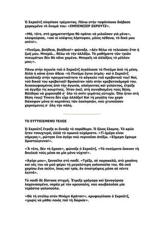 Ὁ Σκροῦτζ πλησίασε τρέμοντας. Πάνω στὴν ταφόπλακα διάβασε
χαραγμένο τὸ ὄνομά του: «ΕΜΠΕΝΕΖΕΡ ΣΚΡΟΥΤΖ».

«Μά, τότε, στὸ χρηματιστήριο θὰ πρέπει νὰ μιλοῦσαν γιὰ μένα»,
κλαψούρισε, «καὶ οἱ κλέφτες λήστεψαν, μόλις πέθανα, τὸ δικό μου
σπίτι!».

«Πνεῦμα, βοήθεια, βοήθεια!» φώναξε. «Δὲν θέλω νὰ τελειώσει ἔτσι ἡ
ζωή μου. Μπορῶ... θέλω νὰ τὴν ἀλλάξω. Τὰ μαθήματα τῶν τριῶν
πνευμάτων δὲν θὰ πᾶνε χαμένα. Μπορεῖς νὰ ἀλλάξεις τὸ μέλλον
μου;».

Πάνω στὴν ἀγωνία τοῦ ὁ Σκροῦτζ ἀγκάλιασε τὸ Πνεῦμα ἀπὸ τὴ μέση.
Ἀλλὰ ἡ κάπα ἦταν ἄδεια -τὸ Πνεῦμα ἔγινε ἀτμός- καὶ ὁ Σκροῦτζ
ἀγκάλιαζε στὴν πραγματικότητα τὸ κάγκελο τοῦ κρεβατιοῦ του! Ναί,
τοῦ δικοῦ του κρεβατιοῦ! Βρισκόταν πάλι στὴν κρεβατοκάμαρά του.
Ἀνακουφισμένος ἀπὸ τὴν ἀγωνία, κλαίγοντας καὶ γελώντας, ἔτρεξε
νὰ ἀγγίξει τὶς κουρτίνες. Ἦταν ἐκεῖ, στὴ συνηθισμένη τοὺς θέση.
Βάλθηκε νὰ χοροπηδᾶ σ᾿ ὅλο τὸ σπίτι γεμάτος εὐτυχία. Ὅλα ἦταν στὴ
θέση τους! Τίποτα δὲν εἶχε ἀλλάξει! Καὶ τὴ μεγάλη του χαρὰ
διέκοψαν μόνο οἱ καμπάνες τῶν ἐκκλησιῶν, ποὺ χτυποῦσαν
χαρούμενες σ᾿ ὅλη τὴν πόλη.



ΤΟ ΕΥΤΥΧΙΣΜΕΝΟ ΤΕΛΟΣ

Ὁ Σκροῦτζ ἔτρεξε κι ἄνοιξε τὸ παράθυρο. Ὁ ἥλιος ἔλαμπε. Τὸ κρύο
ἦταν τσουχτερό, ἀλλὰ τὸ πρωινὸ εὐχάριστο. «Τί ἡμέρα εἶναι
σήμερα;», ρώτησε ἕνα ἀγόρι ποὺ περνοῦσε ἀπέξω. «Σήμερα ἔχουμε
Χριστούγεννα!».

«Ἂ τότε, δὲν τὰ ἔχασα», φώναξε ὁ Σκροῦτζ. «Τὰ πνεύματα ἔκαναν τὴ
δουλειὰ τοὺς μέσα σε μία μόνο νύχτα!».

«Ἀγόρι μου», ξαναεῖπε στὸ παιδί. «Τρέξε, σὲ παρακαλῶ, στὸ χασάπη
καὶ πές του νὰ μοῦ φέρει τὴ μεγαλύτερη γαλοπούλα του. Θὰ σοῦ
χαρίσω ἕνα σελίνι, ἴσως καὶ τρία, ἂν ἐπιστρέψεις μέσα σὲ πέντε
λεπτά».

Τὸ παιδὶ δὲ δίστασε στιγμή. Ἔτρεξε γρήγορα καὶ ξαναγύρισε
λαχανιασμένο, παρέα μὲ τὸν κρεοπώλη, ποὺ κουβαλοῦσε μία
τεράστια γαλοπούλα.

«Θὰ τὴ στείλω στὸν Μπὸμπ Κράτσιτ», κρυφογέλασε ὁ Σκροῦτζ,
«χωρὶς νὰ μάθει ποιὸς τοῦ τὴ δώρισε».
 