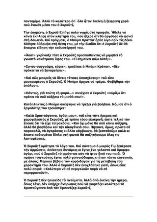 παντομίμα. Ἀλλὰ τὸ καλύτερο ἀπ᾿ ὅλα ἦταν ἐκείνη ἡ ξέφρενη χαρὰ
ποὺ ἔνιωθε μέσα του ὁ Σκροῦτζ.

Τὴν ἑπομένη, ὁ Σκροῦτζ πῆγε πολὺ νωρὶς στὸ γραφεῖο. Ἤθελε νὰ
κάνει ἔκπληξη στὸν κλητήρα του, ποὺ ἤξερε ὅτι θὰ ἀργοῦσε νὰ φανεῖ
στὴ δουλειά. Καὶ πράγματι, ὁ Μπὸμπ Κράτσιτ ἦρθε λίγο πρὶν τὶς δέκα.
Κάθησε ἀθόρυβα στὴ θέση του, μὲ τὴν ἐλπίδα ὅτι ὁ Σκροῦτζ δὲ θὰ
ἔπαιρνε εἴδηση τὴν καθυστέρησή του.

«Ἄαα!» γκρίνιαξε τότε ὁ Σκροῦτζ προσπαθώντας νὰ μιμηθεῖ τὸ
γνωστὸ κακότροπο ὕφος του. «Τί σημαίνει πάλι αὐτό;».

«Συ-συ-συγγνώμη, κύριε», τραύλισε ὁ Μπὸμπ Κράτσιτ, «δὲν
πρόκειται νὰ ξαναργήσω».

«Καὶ πῶς μπορεῖς νὰ δίνεις τέτοιες ὑποσχέσεις;» τοῦ εἶπε
μουτρωμένος ὁ Σκροῦτζ. Ὁ Μπὸμπ ἄρχισε νὰ τρέμει. Φοβήθηκε τὴν
ἀπόλυση.

«Πάντως, γιὰ τούτη τὴ φορά...» συνέχισε ὁ Σκροῦτζ «νομίζω ὅτι
πρέπει νὰ σοῦ αὐξήσω τὸ μισθό σου!».

Κατάπληκτος ὁ Μπὸμπ σκέφτηκε νὰ τρέξει γιὰ βοήθεια. Νόμισε ὅτι ὁ
ἐργοδότης του τρελάθηκε!

«Καλὰ Χριστούγεννα, ἀγόρι μου», τοῦ εἶπε τότε ἤρεμος καὶ
χαμογελαστὸς ὁ Σκροῦτζ, μὲ τρόπο τόσο εἰλικρινῆ, ὥστε τελικὰ τὸν
ἔπεισε ὅτι τὰ εἶχε τετρακόσια. «Καὶ ὄχι μόνο θὰ σοῦ κάνω αὔξηση,
ἀλλὰ θὰ βοηθήσω καὶ τὴν οἰκογένειά σου. Πήγαινε, ὅμως, πρῶτα σὲ
παρακαλῶ, νὰ ἀγοράσεις κι ἄλλα κάρβουνα, θὰ ζεσταθοῦμε καλὰ κι
ἔπειτα καθισμένοι δίπλα στὴ φωτιὰ θὰ συζητήσουμε ὅλες τὶς
λεπτομέρειες.

Ὁ Σκροῦτζ κράτησε τὸ λόγο του. Καὶ σύντομα ὁ μικρὸς Τὶμ ξεπέρασε
τὴν ἀρρώστια, ἀπέκτησε δυνάμεις κι ἔγινε ἕνα γελαστὸ καὶ ὄμορφο
ἀγόρι, ποὺ ὁ Σκροῦτζ τὸ φρόντισε σὰν νὰ ἦταν δικό του παιδί. Ὁ
πρώην τσιγκούνης ἔγινε πολὺ γενναιόδωρος κι ἦταν πάντα εὐγενικός
με ὅλους. Μερικοὶ βέβαια τὸν κορόιδεψαν γιὰ τὴ μεταβολὴ τοῦ
χαρακτήρα του. Ἀλλὰ ὁ Σκροῦτζ δὲν ἐνοχλήθηκε γιατί, ὅπως εἶπε
πολὺ σοφά: «Καλύτερα νὰ σὲ περιγελοῦν παρὰ νὰ σὲ
περιφρονοῦν!».

Ὁ Σκροῦτζ δὲν ξαναεῖδε τὰ πνεύματα. Ἀλλὰ ἀπὸ ἐκείνη τὴν ἡμέρα,
ὅπως λένε, δὲν ὑπῆρχε ἄνθρωπος ποὺ νὰ γιορτάζει καλύτερα τὰ
Χριστούγεννα ἀπὸ τὸν Ἐμπενέζερ Σκροῦτζ.
 