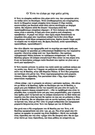 Ο 'Εντι το ελάφι με την μπλε μύτη
Ο 'Eντι το ελαφάκι καθόταν όλη μέρα σπίτι του. Δεν μπορούσε ούτε
να παίξει ούτε να δουλέψει. Ήταν αποθαρρυμένος και ενοχλημένος.
Αυτό το θλιμμένο νεαρό ελαφάκι ήταν άνεργο !!! Είχε πολλές
συνεντεύξεις για δουλειά αλλά όλες πάντα κατέληγαν με άσχημο
τρόπο. Θα πήγαινε αλλά θα έλεγαν «Συγνώμη αλλά δεν
προσλαμβάνουμε ελαφάκια σήμερα». Ο 'Eντι έκλαιγε και έλεγε «Μα
ποιος είναι ο σκοπός; Η ζωή μου είναι γεμάτη από ελαφίσιες
προσβολές». Η μαμά του έλεγε «Δεν έχεις καμία δικαιολογία να
κοιμάσαι όλη μέρα σαν τεμπέλικο ελάφι!! Αυτό δεν είναι θέμα
διακρίσεων αλλά θέμα αποφασιστικότητας. Κράτα λοιπόν τώρα ψηλά
το κεφάλι και τα κέρατά σου, θα βρεις δουλειά, απλά προσπάθησε,
προσπάθησε, προσπάθησε!!»

Και τότε έβγαλε την εφημερίδα από το συρτάρι και αφού έριξε μια
ματιά άρχισε να φωνάζει με ενθουσιασμό διαβάζοντας την παρακάτω
αγγελία «Ζητείται ελάφι από τον 'Aγιο Βασίλη». Και αμέσως
τηλεφώνησε! Μόλις έκλεισε το τηλέφωνο αναφώνησε «Ο 'Aγιος
Βασίλης ψάχνει 10 ελάφια επειγόντως!! Μου είπαν να πας αύριο στις
8 και να ξεκινήσεις υπάρχει πολύ δουλειά που πρέπει να γίνει και γι
αυτό μην αργήσεις!!».

Ο 'Eντι λοιπόν χτένισε τη γούνα του πολύ καλά και γυάλισε ακόμη και
τις οπλές του. Κατά τις 7 άρχισε να μαζεύεται πλήθος ελαφιών στο
σπίτι του Αϊ Βασίλη, στην οδό Βορείου Πόλου. Ο 'Eντι δεν μπορούσε
να πιστέψει στα μάτια του. Ήταν περιτριγυρισμένος από μικρούς
τύπους. Είσαι τάρανδος; Τον ρωτούσαν όλοι «'Oχι, είμαι ελάφι!»
απαντούσε περήφανα.

«Είσαι ελάφι ; και τι μπορείς να κάνεις;» ρώτησαν αμέσως. «θα κάνω
ότι με θέλει ο Αϊ Βασίλης, ήρθα να δουλέψω για τον Αϊ Βασίλη, η
μαμά μου μου διάβασε αυτήν την αγγελία και μου είπε ότι εμείς τα
ελάφια είμαστε άκρως απαραίτητα!». «Μα το πρόβλημά σου είναι το
μέγεθός σου, η αγγελία ήταν για μας τους μικρούληδες, μην ντραπείς
που ήρθες γιατί τα ξωτικά και τα ελάφια ακούγονται το ίδιο! Αλλά και
παρόλο που δεν είσαι ξωτικό θα πρέπει να πας και να μιλήσεις ο ίδιος
στον Αϊ Βασίλη. Θα σε οδηγήσω εγώ σε αυτόν αμέσως, είμαι ένα από
τα ξωτικά του, λέγε με Ρέι» είπε το μικρό ανθρωπάκι και προχώρησε
μπροστά δείχνοντας στον 'Eντι τον δρόμο για τον Αϊ Βασίλη.

Και μετά που ο Ρέι ενημέρωσε τον Αϊ Βασίλη για τον 'Eντι, ο Αϊ
Βασίλης κρυφογέλασε και είπε «χο, χο, χο. Πες στην μαμά σου ότι
πρέπει να φοράει τα γυαλιά της όταν διαβάζει». Μετά τον ανέλαβε
ένας τάρανδος και του είπε «μέχρι τότε θα σκεφτώ κάτι. Θα σε έχω
στην λίστα με τους τάρανδους, και ίσως μάθεις να υπηρετείς ως
 
