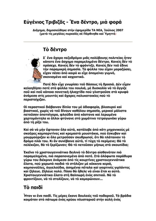 Εὐγένιος Τριβιζᾶς - Ἕνα δέντρο, μιὰ φορά
     Διήγημα, δημοσιεύθηκε στὴν ἐφημερίδα ΤΑ ΝΕΑ, Ἰούλιος 2007
         (μετὰ τὶς μεγάλες πυρκαϊὲς σὲ Πάρθνηθα καὶ Ὑμηττό)




            Τὸ δέντρο
            Σ᾿ ἕνα ἄχαρο πεζοδρόμιο μιᾶς πολύβουης πολιτείας ἦταν
            κάποτε ἕνα ἄσχημο παραμελημένο δέντρο. Κανεὶς δὲν τὸ
            πρόσεχε. Κανεὶς δὲν τὸ φρόντιζε. Κανεὶς δὲν τοῦ ἔδινε
            τὴν παραμικρὴ σημασία. Τὰ φύλλα του εἶχαν μαραζώσει,
            εἶχαν πέσει ἀπὸ καιρὸ κι εἶχε ἀπομείνει γυμνό,
            σκονισμένο καὶ καχεκτικό.

            Ποτὲ δὲν εἶχε γνωρίσει τοῦ δάσους τὴ δροσιά. Δὲν εἶχαν
κελαηδήσει ποτὲ στὰ φύλλα του πουλιά, μὲ δυσκολία νὰ τὸ ἄγγιζε
ποῦ καὶ ποῦ κάποια πονετικὴ ἡλιαχτίδα ποὺ γλιστροῦσε στὰ κρυφὰ
ἀνάμεσα στὶς μουντὲς καὶ ἄχαρες πολυκατοικίες ποὺ τὸ
περιστοίχιζαν.

Οἱ περαστικοὶ διάβαιναν δίπλα του μὲ ἀδιαφορία, βλοσυροὶ καὶ
βιαστικοί, χωρὶς νὰ τοῦ δίνουν καθόλου σημασία, μερικοὶ μάλιστα
πετοῦσαν ἀποτσίγαρα, φλούδια ἀπὸ κάστανα καὶ λερωμένα
χαρτομάντηλα κι ἄλλοι φτύνανε στὸ χωμάτινο τετραγωνάκι γύρω
ἀπὸ τὴ ρίζα του.

Καὶ σὰ νὰ μὴν ἔφταναν ὅλα αὐτά, κατάλαβε ἀπὸ κάτι μηχανικοὺς μὲ
σκοῦρες καμπαρντίνες καὶ κρεμαστὰ μουστάκια, ποὺ ἔσκυβαν καὶ
μουρμούριζαν κι ὅλο μετροῦσαν σκυθρωποί, ὅτι θὰ πλάταιναν τὸ
δρόμο πλάι του. Κι ἂν συνέβαινε αὐτό, τί τύχη τὸ περίμενε; Θὰ τὸ
πελέκιζαν, θὰ τὸ ξερίζωναν; Θὰ τὸ πετοῦσαν μήπως στὰ σκουπίδια;

Ἐκεῖνο τὸ χριστουγεννιάτικο δειλινὸ τὸ δέντρο αἰσθανόταν πιὸ
παραμελημένο, πιὸ παραπονεμένο ἀπὸ ποτέ. Στὰ ὁλόφωτα παράθυρα
γύρω του διέκρινε ἀνάμεσα ἀπὸ τὶς κουρτίνες χριστουγεννιάτικα
ἔλατα, ποὺ χαρωπὰ παιδιὰ τὰ στόλιζαν μὲ κόκκινα κεριά,
καμπανοῦλες, ἀγγελούδια, ἀσημένια πέταλα καὶ γιορτινὲς γιρλάντες
καὶ ζήλευε. Ζήλευε πολύ. Πόσο θὰ ἤθελε νὰ εἶναι ἔτσι κι αὐτό.
Χριστουγεννιάτικο ἔλατο στὴ θαλπωρὴ ἑνὸς σπιτιοῦ. Νὰ τὸ
φροντίζουν, νὰ τὸ στολίζουν, νὰ τὸ καμαρώνουν...

Τὸ παιδί
Ἦταν κι ἕνα παιδί. Τὶς μέρες ἔκανε δουλειὲς τοῦ ποδαριοῦ. Τὰ βράδια
κοιμόταν στὸ πάτωμα ἑνὸς κρύου πλυσταριοῦ στὴν αὐλὴ ἑνὸς
 